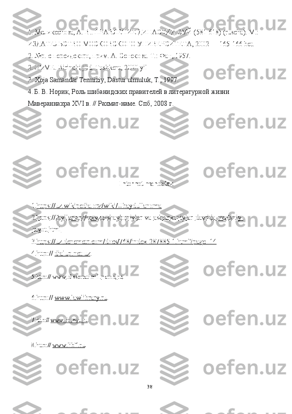 1.  Мѐликс	ѐтова ,  А .  В ..  ПРАВЛЕНИЕ ДИНАСТИИ СУЙ (581-618)   ( ruscha ).  M .: 
ИЗДАТЕЛЬСТВО МОСКОВСКОГО УНИВЕРСИТЕТА, 2002 — 165-166  bet .
2. №р. с п epc ид c ко r о, прим.  A . С e н e ков a .  T.:  Ф a н , 1957.
2 .   O zME	
ʻ . Birinchi jild. Toshkent, 2000-yil
3.   Xoja Samandar Termiziy, Dastur ulmuluk, T., 1997.
4.   Б .  В .  Норик ,  Роль   шибанидских   правит	
ѐлѐй   в   лит	ѐратурной   жизни  
Мав	
ѐраннахра  XVI  в . //  Рахмат - нам	ѐ .  Спб , 2008  г .
                             
  
                                                   Internet manbalar 
1. https://uz.wikipedia.org/wiki/Ubaydullanoma
2. https    ://    fayllar    .   org    /   mavzu    -   shayboniylar    -   va    -   ashtarxoniylar    -   davrida    -   madaniy    -  
hayot    .   html   
3. https    ://    uz    .   denemetr    .   com    /   docs    /768/    index    -28485-1.    html    ?   page    =14   
4. http ://   dialup    .   net    .   uz    .
5. http ://   www . dissertation 1. narod . ru .
6. http ://   www    .   lawlibrary    .   ru    .
7. http ://   www . lib . msu . ru .
8. http://   www.libfl.ru .
38 