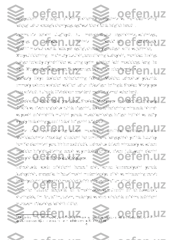 qadriyatlarini   keng   targ’ib   qilishni   yoshlarimiz   jamiyatimiz   va   mamlakatimizning
kelajagi uchun strategik ahamiyatga ega”vazifalar sifatida belgilab beradi 1
 .
Hamma   o‘z     tarixini     ulug’laydi.     Bu       merosni   chuqur     organishimiz,   xalqimizga,
dunyoga   yetkaza   bilishimiz   kerak”-deb   ta kidlagan.‟
Muallif     m   azkur     asarida     katta   yer     egaligi,   aholidan   yig'iladigan     soliq     va   jarirmlar,    
Xitoysulolalarining     m   a’muriy   tuzulishi,   tarqoqlikning   kuchayishi,     mamlakat     boshiga
tushgan   iqtisodiy   qiyinchiliklar     va     uning     ayrim     sabablari     kabi     masalalarga     keng       be
rgan.     Xitoyasarlaridada     geografik     va     etnografik   m   a’lum   otlar     ham     ko'p. 
Markaziy   Osiyo   davlatlari   rahbarlarining   ikkinchi   Maslahat   uchrashuvi   yakunida
ommaviy   axborot   vositalari   vakillari   uchun   o‘tkazilgan   brifingda   Shavkat   Mirziyoyev
nutq so‘zladi. Bu haqda O‘zbekiston prezidenti matbuot xizmati   xabar berdi .
O‘zbekiston   Respublikasi   prezidenti   Shavkat   Mirziyoyev   muzokaralar   an’anaviy
do‘stlik va o‘zaro anglashuv ruhida o‘tganini, davlat rahbarlarining mintaqada ishonch
va   yaxshi   qo‘shnichilik   muhitini   yanada   mustahkamlashga   bo‘lgan   intilishi   va   qat’iy
siyosiy irodasining yaqqol ifodasi bo‘lganini ta’kidladi.
—   Biz   o‘zaro   hamkorlikning   dolzarb   masalalarini   atroflicha   muhokama   qildik.
Mamlakatlarimiz   o‘rtasidagi   aloqalarni   har   tomonlama   kengaytirish   yo‘lida   butunlay
hamfikr ekanimizni yana bir bor tasdiqladik. Uchrashuv dolzarb mintaqaviy va   xalqaro
masalalar   bo‘yicha   bizning   qarash   va   yondashuvlarimiz,   o‘zaro   juda   yaqin   ekanini
namoyish etdi,   — dedi Shavkat Mirziyoyev.
Uchrashuvda   savdo   to‘siqlarini   bartaraf   etish,   sanoat   kooperatsiyasini   yanada
kuchaytirish,   energetika   infratuzilmasini   modernizatsiya   qilish   va   mintaqaning   tranzit
imkoniyatlarini kengaytirish masalalari ko‘rib chiqilgani ma’lum qilindi.
Tomonlar   hududlar   darajasida   faol   almashinuvlar   va   muloqotni   qo‘llab-quvvatlash,
shuningdek, ilm-fan, ta’lim, turizm, madaniyat  va   sport  sohalarida qo‘shma tadbirlarni
muntazam o‘tkazishga kelishib oldilar.
1
  2Мирзи	
ѐ@ѐв Ш. Танқидий таҳлил, қатъий тартиб-интизом ва шахсий жавобгарлик - ҳар бир раҳбар фаолиятининг 
кундалик қоидаси бўлиши к	
ѐрак. Тошк	ѐнт - «Ўзб	ѐкистон». 2017. 44-47-бб
4 