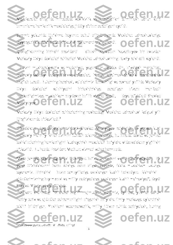 Muzokaralar   chog‘ida   mintaqada   xavfsizlik   va   barqarorlikni   ta’minlash   uchun   ko‘p
tomonlama hamkorlik masalalariga jiddiy e’tibor qaratilgani aytildi.
Sammit   yakunida   Qo‘shma   bayonot   qabul   qilindi   hamda   Maslahat   uchrashuvlariga
tayyorgarlik ko‘rish va   uni o‘tkazish reglamenti ma’qullandi.
Qozog‘istonning   birinchi   prezidenti   —   elboshi   Nursulton   Nazarboyev   bir   ovozdan
Markaziy Osiyo davlatlari rahbarlari Maslahat uchrashuvining Faxriy raisi etib saylandi.
—   Bizni   mushtarak   tarix   va   madaniyat,   yagona   muqaddas   din,   o‘xshash   mentalitet,
ma’naviy-axloqiy   qadriyatlar   va   an’analar,   hamda   ajralmas   do‘stlik   chambarchas
bog‘lab turadi. Bularning barchasi, xalqlarimiz farovonligi va   ravnaqi yo‘lida Markaziy
Osiyo   davlatlari   salohiyatini   birlashtirishga   qaratilgan   o‘zaro   manfaatli
hamkorligimizga mustahkam poydevor bo‘lib xizmat qiladi,   — deya ta’kidladi Shavkat
Mirziyoyev.
Markaziy   Osiyo   davlatlari   rahbarlarining   navbatdagi   Maslahat   uchrashuvi   kelgusi   yili
Qirg‘izistonda o‘tkaziladi. 2
O‘zbekiston   Respublikasi   Prezidenti   Shavkat   Mirziyoyev   raisligida   19   yanvar   kuni
ma’naviy-ma’rifiy ishlar   tizimini  tubdan  takomillashtirish,  bu  borada  davlat   va  jamoat
tashkilotlarining  hamkorligini   kuchaytirish  masalalari   bo‘yicha  videoselektor   yig‘ilishi
o‘tkazildi. Bu haqda Prezident Matbuot xizmati xabar bermoqda.
“Agar   jamiyat   hayotining   tanasi   iqtisodiyot   bo‘lsa,   uning   joni   va   ruhi   ma’naviyatdir.   Biz
yangi   O‘zbekistonni   barpo   etishga   qaror   qilgan   ekanmiz,   ikkita   mustahkam   ustunga
tayanamiz.   Birinchisi   –   bozor   tamoyillariga   asoslangan   kuchli   iqtisodiyot.   Ikkinchisi   –
ajdodlarimizning boy merosi va milliy qadriyatlarga asoslangan kuchli ma’naviyat”, deydi
Shavkat Mirziyoyev yig‘ilishda.
Toshkent   shahridagi   “G‘alaba   bog‘i”   majmuasini   xalqimiz,   ayniqsa,   yoshlar   uchun
harbiy  tarix  va  ajdodlar   qahramonligini  o‘rganish  bo‘yicha  ilmiy  markazga   aylantirish
taklifi   bildirilgan.   Yoshlarni   vatanparvarlik,   milliy   iftixor   ruhida   tarbiyalash,   buning
2
  https :// www . gazeta . uz / oz /2019/11/29/ ca - brifing /
5 