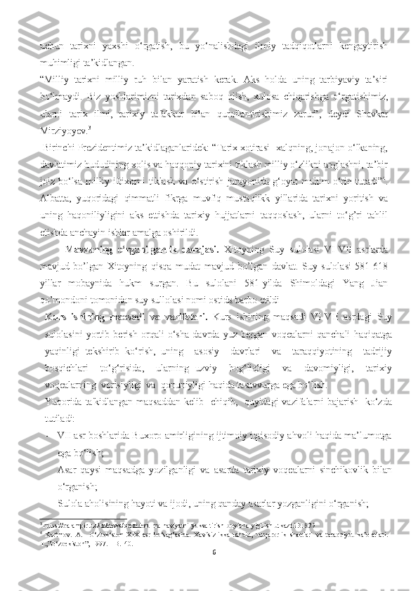 uchun   tarixni   yaxshi   o‘rgatish,   bu   yo‘nalishdagi   ilmiy   tadqiqotlarni   kengaytirish
muhimligi ta’kidlangan.
“Milliy   tarixni   milliy   ruh   bilan   yaratish   kerak.   Aks   holda   uning   tarbiyaviy   ta’siri
bo‘lmaydi.   Biz   yoshlarimizni   tarixdan   saboq   olish,   xulosa   chiqarishga   o‘rgatishimiz,
ularni   tarix   ilmi,   tarixiy   tafakkur   bilan   qurollantirishimiz   zarur”,   deydi   Shavkat
Mirziyoyev. 3
 Birinchi Prezidentimiz ta’kidlaganlaridek: “Tarix xotirasi -xalqning, jonajon o‘lkaning,
davlatimiz hududining xolis va haqqoniy tarixini tiklash milliy o‘zlikni anglashni, ta’bir
joiz   bo‘lsa   milliy   iftixorni   tiklash   va   o‘stirish   jarayonida   g‘oyat   muhim   o‘rin   tutadi” 4
.
Albatta,   yuqoridagi   qimmatli   fikrga   muvfiq   mustaqlikk   yillarida   tarixni   yoritish   va
uning   haqoniliyligini   aks   ettishda   tarixiy   hujjatlarni   taqqoslash,   ularni   to‘g’ri   tahlil
etishda anchayin ishlar amalga oshirildi.
          Mavzuning   o‘rganilganlik   darajasi.   Xitoyning   Suy   sulolasi   VI-VII   asrlarda
mavjud   bo’lgan   Xitoyning   qisqa   mudat   mavjud   bo’lgan   davlat.   Suy   sulolasi   581-618
yillar   mobaynida   hukm   surgan.   Bu   sulolani   581-yilda   Shimoldagi   Yang   Jian
qo’mondoni tomonidan suy sullolasi nomi ostida barbo etildi
Kurs   ishining   maqsadi   va   vazifalari.   Kurs   ishining   maqsadi   VI-VII   asrdagi   Suy
sulolasini   yortib   berish   orqali   o‘sha   davrda   yuz   bergan   voqealarni   qanchali   haqiqatga
yaqinligi   tekshirib   ko‘rish,   uning     asosiy     davrlari     va     taraqqiyotining     tadrijiy
bosqichlari     to‘g‘risida,     ularning   uzviy     bog‘liqligi     va     davomiyligi,     tarixiy
voqѐalarning  vorisiyligi  va  qonuniyligi haqida tasavvurga ega bo‘lish.
Yuqorida ta'kidlangan maqsaddan k	
ѐlib   chiqib,   quyidagi vazifalarni bajarish   ko‘zda
tutiladi:
- VII asr boshlarida Buxoro amirligining ijtimoiy iqtisodiy ahvoli haqida ma’lumotga
ega bo‘lish;
- Asar   qaysi   maqsadga   yozilganligi   va   asarda   tarixiy   voqealarni   sinchikovlik   bilan
o‘rganish;
- Sulola aholisining hayoti va ijodi, uning qanday asarlar yozganligini o‘rganish;
3
  https :// qalampir . uz / uz / news / prezident - ma - naviyatni - yuksaltirish - buyicha - yigilish - utkazdi -31829
4
  Karimov.I.A.     O‘zbekiston   XIX   asr   bo‘sag’asida.   Xavfsizlikka   tahdid,   barqarorlik   shartlari   va   taraqqiyot   kafolatlari.
T.,”O‘zbekiston”, 1997. – B.140.
6 