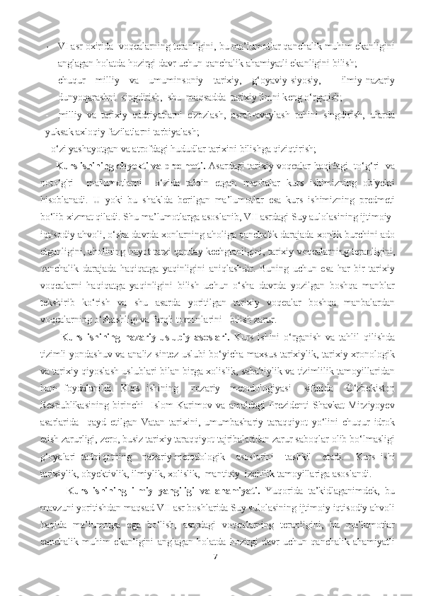 - VI asr oxirida  voqealarning teranligini, bu ma’lumotlar qanchalik muhim ekanligini
anglagan holatda hozirgi davr uchun qanchalik ahamiyatli ekanligini bilish;
- chuqur   milliy   va   umuminsoniy   tarixiy,   g‘oyaviy-siyosiy,     ilmiy-nazariy
dunyoqarashni  singdirish,  shu  maqsadda  tarixiy ilmni kѐng o‘rgatish;
-     milliy   va   tarixiy   qadriyatlarni   e'zozlash,   asrab-avaylash   ruhini   singdirish,   ularda
yuksak axloqiy fazilatlarni tarbiyalash;
- o‘zi yashayotgan va atrofdagi hududlar tarixini bilishga qiziqtirish;
         Kurs ishining obyekti va predmeti.   Asardagi tarixiy voqealar haqidagi   to‘g‘ri   va
noto‘g'ri     ma'lumotlarni     o‘zida   talqin   etgan   manbalar   kurs   ishimizning   ob'yekti
hisoblanadi.   U   yoki   bu   shaklda   berilgan   ma’lumotlar   esa   kurs   ishimizning   predmeti
bo‘lib xizmat qiladi. Shu ma’lumotlarga asoslanib, VII asrdagi Suy aulolasining ijtimoiy-
iqtisodiy ahvoli, o‘sha davrda xonlarning aholiga qanchalik darajada xonlik burchini ado
etganligini, aholining hayot tarzi qanday kechgtanligini, tarixiy voqealarning teranligini,
qanchalik   darajada   haqiqatga   yaqinligini   aniqlashdir.   Buning   uchun   esa   har   bir   tarixiy
voqealarni   haqiqatga   yaqinligini   bilish   uchun   o‘sha   davrda   yozilgan   boshqa   manblar
tekshirib   ko‘rish   va   shu   asarda   yoritilgan   tarixiy   voqealar   boshqa   manbalardan
voqealarning o‘shashligi va farqli tomonlarini   bilish zarur.
          Kurs   ishining   nazariy-uslubiy   asoslari.   Kurs   ishini   o‘rganish   va   tahlil   qilishda
tizimli yondashuv va analiz-sintez uslubi bo‘yicha maxsus tarixiylik, tarixiy xronologik
va tarixiy qiyoslash uslublari bilan birga xolislik, sababiylik va tizimlilik tamoyillaridan
ham   foydalanildi.   Kurs   ishining     nazariy-   metodologiyasi     sifatida     O‘zbekiston
Respublikasining   birinchi     Islom   Karimov   va   amaldagi   Prezidenti   Shavkat   Mirziyoyev
asarlarida     qayd   etilgan   Vatan   tarixini,   umumbashariy   taraqqiyot   yo‘lini   chuqur   idrok
etish zarurligi, zero, busiz tarixiy taraqqiyot tajribalaridan zarur saboqlar olib bo‘lmasligi
g‘oyalari   tadqiqotning     nazariy-metodologik     asoslarini     tashkil     etadi.     Kurs   ishi
tarixiylik, obyektivlik, ilmiylik, xolislik,  mantiqiy  izchilik tamoyillariga asoslandi.
          Kurs   ishining   ilmiy   yangiligi   va   ahamiyati.   Yuqorida   ta’kidlaganimdek,   bu
mavzuni yoritishdan maqsad  VII asr boshlarida Suy sulolasining ijtimoiy iqtisodiy ahvoli
haqida   ma’lumotga   ega   bo‘lish,   asardagi   voqealarning   teranligini,   bu   ma’lumotlar
qanchalik   muhim   ekanligini   anglagan   holatda   hozirgi   davr   uchun   qanchalik   ahamiyatli
7 