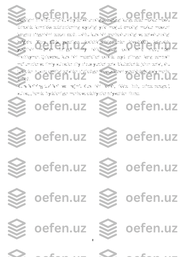 ekanligini bilishdir.  Chunki, xitoy tarixshunosligida bugungi kunga qadar mazkur mavzu
doirasida   kompleks   tadqiqotlarning   sayozligi   yoki   mavjud   emasligi   mazkur   mavzuni
kengroq   o‘rganishni   taqazo   etadi.   Ushbu   kurs   ishi   manbashunosligi   va   tarixshunosligi
bo‘yicha   Xitoy   tilida   yaratilgan   dastlabki   tadqiqotlardan   hissoblanib ,   kelgusida
yaratilishi   mumkin   bo‘lgan   ilmiy   ishlar   uchun   asos   bo‘la   oladi,   deb
hisoblayman.   Qolaversa ,   kurs   ishi   materiallari   asosida   qayd   qilingan   keng   qamrovli
ma’lumotlar   va   ilmiy   xulosalar   oliy   o‘quv   yurtlari   tarix   fakultetlarida   jahon   tarixi ,   shu
jumladan  Buxoro   amirligi  tarixidan o‘qiladigan maxsus kursni yaratishda bazaviy manba
bo‘ladi.     
Kurs   ishining   tuzilishi     va     hajmi.   Kurs     ishi     kirish,     ikkita     bob,     to‘rtta   paragraf,
xulosa, , hamda foydalanilgan manba va adabiyotlar ro‘yxatidan  iborat.
8 