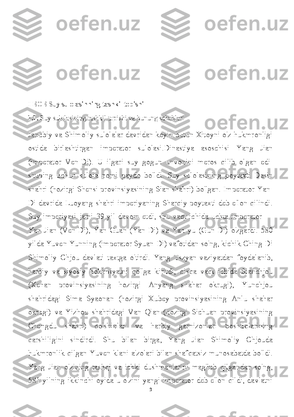 I  BOB  Suy sulolasinning tashkil topishi 
1.1.  Suy sulolasining tashkil topishi va bunung sabablari
Janubiy va Shimoliy sulolalar davridan keyin butun Xitoyni o'z hukmronligi
ostida   birlashtirgan   imperator   sulolasi.Dinastiya   asoschisi   Yang   Jian
(imperator   Ven-Di).   U   ilgari   suy   gogun   unvonini   meros   qilib   olgan   edi-
shuning   uchun   sulola   nomi   paydo   bo'ldi.   Suy   sulolasining   poytaxti   Dasin
shahri (hozirgi Shensi provinsiyasining Sian shahri) bo'lgan. Imperator Yan-
Di davrida Luoyang shahri imperiyaning Sharqiy poytaxti deb e'lon qilindi.
Suy  imperiyasi   jami   39  yil   davom  etdi,   shu   vaqt  ichida   uchta   imperator   —
Yan   Jian   (Ven-Di),   Yan   Guan   (Yan-Di)   va   Yan   yu   (Gun-Di)   o'zgardi.   580
yilda Yuven Yunning (imperator Syuan-Di) vafotidan so'ng, kichik Ching-Di
Shimoliy   Chjou   davlati   taxtga   o'tirdi.   Yang   Tszyan   vaziyatdan   foydalanib,
harbiy   va   siyosiy   hokimiyatni   qo'lga   kiritdi,   qisqa   vaqt   ichida   Sianchjou
(Xenan   provinsiyasining   hozirgi   Anyang   shahar   okrugi),   Yunchjou
shahridagi   Sima   Syaonan   (hozirgi   Xubey   provinsiyasining   Anlu   shahar
okrugi)   va   Yizhou   shahridagi   Van   Qian   (hozirgi   Sichuan   provinsiyasining
Chengdu   shahri)   qo'shinlari   va   harbiy   garnizonlari   boshliqlarining
qarshiligini   sindirdi.   Shu   bilan   birga,   Yang   Jian   Shimoliy   Chjouda
hukmronlik qilgan Yuven klani a'zolari bilan shafqatsiz munosabatda bo'ldi.
Yang   Jian   o'zining   tashqi   va   ichki   dushmanlarini   mag'lub   qilgandan   so'ng,
581 yilning ikkinchi oyida u o'zini yangi imperator  deb e'lon qildi, davlatni
9 