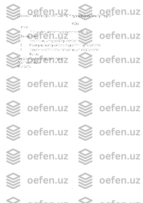 O‘zbek tili va adabiyoti o‘qituvchisining shaxsiy va kasbiy maydoni
Reja:
I. Kirish
I.1. Filolog o‘qituvchisining elektron portfoliosi
II. Asosiy qism:
II.1. Portfolio va uning tarkibiy qismlari.
II.2. Shaxsiy va kasbiy axborot maydonini loyihalashtirish.
II.3. Elektron portfolio bilan ishlash va uni shakllantirish.
III. Xulosa.
Foydalanilgan adabiyotlar ro‘yxati
Taklif va ilovalar
Mundarija
1 