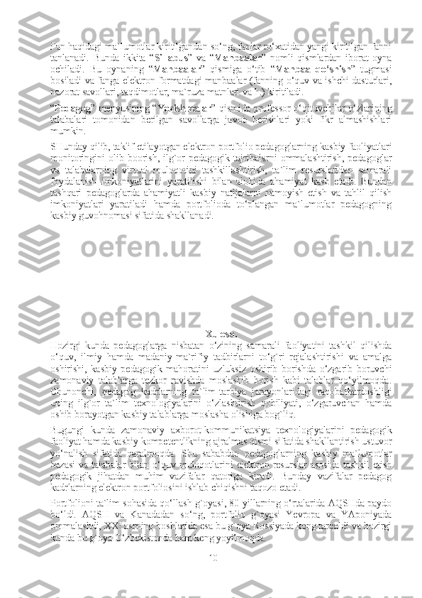 Fan haqidagi ma`lumotlar kiritilgandan so‘ng, fanlar ro‘xatidan yangi kiritilgan fanni
tanlanadi.   Bunda   ikkita   “ Sillabus ”   va   “ Manbaalar ”   nomli   qismlardan   iborat   oyna
ochiladi.   Bu   oynaning   “ Manbaalar ”   qismiga   o‘tib   “ Manbaa   qo‘shish ”   tugmasi
bosiladi va fanga elektron formatdagi manbaalar (fanning o‘quv va ishchi dasturlari,
nazorat savollari, taqdimotlar, ma`ruza matnlari va h.) kiritiladi. 
“ Pedagog ” menyusining “ Yozishmalar ” qismida professor-o‘qituvchilar o‘zlarining
talabalari   tomonidan   berilgan   savollarga   javob   berishlari   yoki   fikr   almashishlari
mumkin. 
SHunday qilib, taklif etilayotgan elektron portfolio pedagoglarning kasbiy faoliyatlari
monitoringini  olib  boorish,  ilg`or   pedagogik tajribalarni  ommalashtirish,  pedagoglar
va   talabalarning   virtual   muloqotini   tashkillashtirish,   ta`lim   resurslaridan   samarali
foydalanish   imkoniyatlarini   yaratilishi   bilan   alohida   ahamiyat   kasb   etadi.   Bundan
tashqari   pedagoglarda   ahamiyatli   kasbiy   natijalarni   namoyish   etish   va   tahlil   qilish
imkoniyatlari   yaratiladi   hamda   portfolioda   to‘plangan   ma`lumotlar   pedagogning
kasbiy guvohnomasi sifatida shakllanadi. 
Xulosa.
Hozirgi   kunda   pedagoglarga   nisbatan   o‘zining   samarali   faoliyatini   tashkil   qilishda
o‘quv,   ilmiy   hamda   madaniy-ma`rifiy   tadbirlarni   to‘g`ri   rejalashtirishi   va   amalga
oshirishi,   kasbiy   pedagogik   mahoratini   uzluksiz   oshirib   borishda   o‘zgarib   boruvchi
zamonaviy   talablarga   tezkor   ravishda   moslashib   borish   kabi   talablar   qo‘yilmoqda.
Chunonchi,   pedagog   kadrlarning   ta`lim-tarbiya   jarayonlaridagi   raqobatbardoshligi
uning   ilg`or   ta`lim   texnologiyalarini   o‘zlashtirish   qobiliyati,   o‘zgaruvchan   hamda
oshib borayotgan kasbiy talablarga moslasha olishiga bog`liq.  
Bugungi   kunda   zamonaviy   axborot-kommunikatsiya   texnologiyalarini   pedagogik
faoliyat hamda kasbiy kompetentlikning ajralmas qismi sifatida shakllantirish ustuvor
yo‘nalish   sifatida   qaralmoqda.   Shu   sababdan   pedagoglarning   kasbiy   ma`lumotlar
bazasi  va  talabalar  bilan  o‘quv  muloqotlarini   elektron  resurslar  asosida  tashkil  etish
pedagogik   jihatdan   muhim   vazifalar   qatoriga   kiradi.   Bunday   vazifalar   pedagog
kadrlarning elektron portfoliosini ishlab chiqishni taqozo etadi.  
Portfolioni ta`lim sohasida qo‘llash g`oyasi, 80-yillarning o‘rtalarida AQSHda paydo
bo‘ldi.   AQSH   va   Kanadadan   so‘ng,   portfolio   g`oyasi   Yevropa   va   YAponiyada
ommalashdi, XXI asrning boshlarida esa bu g`oya Rossiyada keng tarqaldi va hozirgi
kunda bu g`oya O‘zbekistonda ham keng yoyilmoqda. 
10 