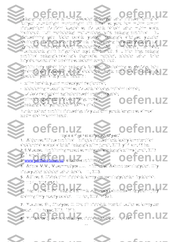 Pedagogning   portfoliosi   ta`lim   muassasalari   rahbariyati   uchun   o‘qituvchilarning   ish
faoliyati   unumdorligini   monitoringini   olib   borish   va   yana   ham   muhim   tomoni
o‘qituvchilarni   o‘z-o‘zini   kuzatish   va   o‘z   ustida   ishlashi   uchun   muhim   vosita
hisoblanadi.   Turli   manbalardagi   ma`lumotlarga   ko‘ra   pedagog   portfoliosi   –   bu
o‘qituvchining   aniq   faktlar   asosida   yozilgan   pedagogik   sifati   va   yutuqlari
hisoblanadi.   Bundan   tashqari   portfolioda   o‘qituvchining   individual   yutuqlari,   turli
loyihalarda   qatnashganliklari,   talabalarining   fan   olimpiadalari,   tanlovlar,
musobaqalarda   g`olib   bo‘lganliklari   qayd   etib   boriladi.   SHu   bilan   birga   pedagog
portfoliosi   pedagogik-psixologik   diagnostika   natijalari,   talabalar   uchun   fanlar
bo‘yicha nazorat qilish topshiriq va testlarini qamrab oladi.  
Portfolio   joriy   etilishi   bilan   pedagogik   faoliyatni   baholashning   va   o‘zo‘ziga   baho
berishning   ko‘p   funktsiyali   vositasi   shakllanadi.   Bunda   portfolio   qator   pedagogik
masalalarni yechishda yordam beradi[3]: 
• ta`lim berishda yuqori motivatsiyani rivojlantirish; 
• talabalarning mustaqil ta`limi va o‘z ustida ishlashga intilishni oshirish; 
• uzluksiz rivojlanishni rag`batlantiruvchi omilni joriy etish; 
• bilimlarning samarali o‘zlashtirilishiga intilish; 
• pedagogik faoliyat natijalarini tashhis qilish.  
Bundan tashqari portfolio o‘qituvchiga o‘z yutuqlarini yanada kengroq va xilmaxil 
taqdim etish imkonini beradi.  
Foydalanilgan adabiyotlar ro’yxati
1. I.Aldjanova “O‘quv portfoliosi – bo‘lajak o‘qituvchilarda kasbiy kompitentlikni 
shakllantirish vositasi sifatida” Pedagogik ta`lim jurnali, 2012- yil 4-son, 46-bet. 
2. S . Musaeva .  Portfolioning   maqsad   va   mohiyati  || « Pedagogik   ta ` lim »  jurnali , 2013 
yil  1- son , 20- bet . 
3. www.portfolio.bimm.uz    –  elektron  portfolio tizimi.
4. Aripov   M.M.,   Muxammadiyev   J.U.   Informatika.   Axborot   texnologiyalari.   Oliy
o‘quv yurtlari talabalari uchun darslik. – T . , 2005.
5. Adilova S. O‘zbek tilini o‘qitishda kompyuter  texnologiyalaridan foydalanish. –
T.: TDPU ,  2006. -   96 b.
6. Begimqulov U.Sh. Pedagogik ta’limda zamonaviy axborot texnologiyalarini joriy
etishning ilmiy-nazariy asoslari. – T.: Fan, 2007. – 159 b.
7. Yusupova   Sh.,   G‘oziyeva   O.   Ona   tili   o‘qitishda   interfaol   usullar   va   kompyuter
dasturi. – T.: Bayoz, 2013. -134 b. 
8. Yo‘ldoshev Q. va boshq.  Adabiyot o‘qitish metodikasi. -T., 1994.
11 