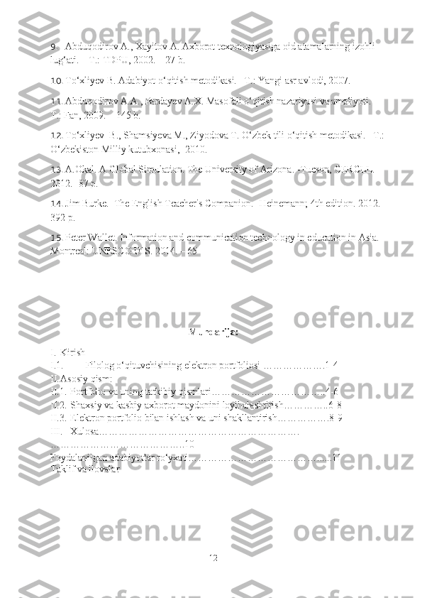 9. Abduqodirov A., Xayitov A. Axborot texnologiyasiga oid atamalarning izohli 
lug‘ati. – T.: TDPU, 2002. – 27 b. 
10. To‘xliyev B. Adabiyot o‘qitish metodikasi. –T.: Yangi asr avlodi, 2007.
11. Abduqodirov A.A., Pardayev A.X. Masofali o‘qitish nazariyasi va amaliyoti. – 
T.: Fan, 2009. – 145 b. 
12. To‘xliyev  B., Shamsiyeva M., Ziyodova T. O‘zbek tili o‘qitish metodikasi.– T.: 
O‘zbekiston Milliy kutubxonasi ,   2010.
13. A.Okal. A Global Simulation. The University of Arizona. -Tucson, CERCLL. 
2012. -87 p.
14. Jim Burke.  The English Teacher's Companion.   -Heinemann; 4th edition.  2012. –
392 p.
15. Peter Wallet. Information and communication technology in education in Asia. –
Montreal: UNESCO UIS. 2014. – 65 
Mundarija:
I. Kirish
I.1. Filolog o‘qituvchisining elektron portfoliosi ……………….1-4
II. Asosiy qism:
II.1. Portfolio va uning tarkibiy qismlari……………………………..4-6
II.2. Shaxsiy va kasbiy axborot maydonini loyihalashtirish…………..6-8
II.3. Elektron portfolio bilan ishlash va uni shakllantirish…………….8-9
III. Xulosa…………………………………………………….
…………………………………..10
Foydalanilgan adabiyotlar ro‘yxati…………………………………......11
Taklif va ilovalar
12 