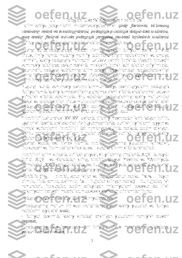 1.1. Filolog o‘qituvchisining elektron portfoliosi
Ta`lim-tarbiya   jarayonlarini   modernizatsiyalashtirish   ijodiy   fikrlovchi,   ta`limning
zamonaviy   metod   va   texnologiyalarini,   pedagogik-psixologik   diagnostika   usullarini,
aniq   amaliy   faoliyat   asosida   pedagogik   jarayonni   mustaqil   loyihalash   usullarini
qo‘llay oladigan pedagoglar tarkibini shakllantirishni talab etadi. 
Hozirgi   kunda   pedagoglarga   nisbatan   o‘zining   samarali   faoliyatini   tashkil   qilishda
o‘quv,   ilmiy   hamda   madaniy-ma`rifiy   tadbirlarni   to‘g`ri   rejalashtirishi   va   amalga
oshirishi,   kasbiy   pedagogik   mahoratini   uzluksiz   oshirib   borishda   o‘zgarib   boruvchi
zamonaviy   talablarga   tezkor   ravishda   moslashib   borish   kabi   talablar   qo‘yilmoqda.
Chunonchi,   pedagog   kadrlarning   ta`lim-tarbiya   jarayonlaridagi   raqobatbardoshligi
uning   ilg`or   ta`lim   texnologiyalarini   o‘zlashtirish   qobiliyati,   o‘zgaruvchan   hamda
oshib borayotgan kasbiy talablarga moslasha olishiga bog`liq.  
Bugungi   kunda   zamonaviy   axborot-kommunikatsiya   texnologiyalarini   pedagogik
faoliyat hamda kasbiy kompetentlikning ajralmas qismi sifatida shakllantirish ustuvor
yo‘nalish   sifatida   qaralmoqda.   Shu   sababdan   pedagoglarning   kasbiy   ma`lumotlar
bazasi  va  talabalar  bilan  o‘quv  muloqotlarini   elektron  resurslar  asosida  tashkil  etish
pedagogik   jihatdan   muhim   vazifalar   qatoriga   kiradi.   Bunday   vazifalar   pedagog
kadrlarning elektron portfoliosini ishlab chiqishni taqozo etadi.  
“Portfolio”   tushunchasi   XV-XVI   asrlarda   G`arbiy   Yevropadan   kirib   kelgan   bo‘lib,
uyg`onish davrida arxitektorlar o‘z buyurtmachilariga qurilish loyihalarini tayyor va
homaki   variantlarini   "portfolio"   deb   nomlangan   alohida   papkada   taqdim   etishgan.
Ushbu   papkada   taqdim   etilgan   hujjatlar   talabgorda   qurilish   loyihasining   kasbiy
sifatlari haqida taassurot hosil qilgan. 
Hozirgi   vaqtda   esa   biznes   olamida   portfolio   firmaning   yutuqlarini   ko‘rsatish,
fotosuratchi va fotomodellar sohasida esa – suratlar albomi sifatida ishlatiladi. 
Portfolioni ta`lim sohasida qo‘llash g`oyasi, 80-yillarning o‘rtalarida AQSHda paydo
bo‘ldi.   AQSH   va   Kanadadan   so‘ng,   portfolio   g`oyasi   Yevropa   va   YAponiyada
ommalashdi, XXI asrning boshlarida esa bu g`oya Rossiyada keng tarqaldi va hozirgi
kunda bu g`oya O‘zbekistonda ham keng yoyilmoqda. 
Portfolio   ( ingl .   –   portfel,   zarur   ishlar   va   hujjatlar   uchun   papka.   frans .   –   bayon
qilmoq,   ifoda   etmoq,   tashimoq.   ital .   –hujjatlar   solingan   papka)   –   bu   hujjatlar,   ish
namunalari,   fotosuratlar,   taqdim   etilayotgan   imkoniyatlarni   tasavvur   eta   olish
imkoniyatini beruvchi materiallar, mutaxassis xizmatlari to‘plamidan iborat. 
Pedagogning portfoliosi quyidagi imkoniyatlarga ega:  
• pedagogning   ma`lum   bir   vaqt   oralig`ida   erishgan   kasbiy   yutuqlari   va   faoliyat
natijalarini qayd etish  usuli ; 
• faoliyati   davomida   kasbiy   sohadagi   erishilgan   yutuqlarini   namoyish   etuvchi
majmua ; 
• pedagogning   dars   berayotgan   fani   bo‘yicha   o‘quv   materiallarini   talabalarga
yetkazib beruvchi  vosita ; 
2 