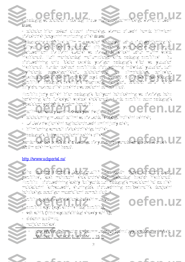 • pedagog   va   talabalar   o‘rtasidagi   o‘quv   muloqotini   ta`minlashga   xizmat   qiluvchi
tizim ; 
• talabalar   bilan   teskari   aloqani   o‘rnatishga   xizmat   qiluvchi   hamda   bilimlarni
o‘zlashtirish jarayonini monitoring qilish  tizimi.
Pedagogning   portfoliosi   ta`lim   muassasalari   rahbariyati   uchun   o‘qituvchilarning   ish
faoliyati   unumdorligini   monitoringini   olib   borish   va   yana   ham   muhim   tomoni
o‘qituvchilarni   o‘z-o‘zini   kuzatish   va   o‘z   ustida   ishlashi   uchun   muhim   vosita
hisoblanadi.   Turli   manbalardagi   ma`lumotlarga   ko‘ra   pedagog   portfoliosi   –   bu
o‘qituvchining   aniq   faktlar   asosida   yozilgan   pedagogik   sifati   va   yutuqlari
hisoblanadi.   Bundan   tashqari   portfolioda   o‘qituvchining   individual   yutuqlari,   turli
loyihalarda   qatnashganliklari,   talabalarining   fan   olimpiadalari,   tanlovlar,
musobaqalarda   g`olib   bo‘lganliklari   qayd   etib   boriladi.   SHu   bilan   birga   pedagog
portfoliosi   pedagogik-psixologik   diagnostika   natijalari,   talabalar   uchun   fanlar
bo‘yicha nazorat qilish topshiriq va testlarini qamrab oladi.  
Portfolio   joriy   etilishi   bilan   pedagogik   faoliyatni   baholashning   va   o‘zo‘ziga   baho
berishning   ko‘p   funktsiyali   vositasi   shakllanadi.   Bunda   portfolio   qator   pedagogik
masalalarni yechishda yordam beradi[3]: 
• ta`lim berishda yuqori motivatsiyani rivojlantirish; 
• talabalarning mustaqil ta`limi va o‘z ustida ishlashga intilishni oshirish; 
• uzluksiz rivojlanishni rag`batlantiruvchi omilni joriy etish; 
• bilimlarning samarali o‘zlashtirilishiga intilish; 
• pedagogik faoliyat natijalarini tashhis qilish.  
Bundan tashqari portfolio o‘qituvchiga o‘z yutuqlarini yanada kengroq va xilmaxil 
taqdim etish imkonini beradi.  
http://www.uchportal.ru/
«The   Teaching   Portfolio»   kitobi   muallifi   Piter   Zeldin   fikriga   ko‘ra   o‘qituvchi
portfoliosi,   kasb   mahoratini   shakllantirishdagi   navbatdagi   bosqich   hisoblanadi.
Portfolio – o‘qituvchining kasbiy faoliyatida turli pedagogik masalalarni hal eta olish
malakalarini   ko‘rsatuvchi,   shuningdek   o‘qituvchining   professionallik   darajasini
baholashga qaratilgan materiallarni qamrab oladi.  1
Portfolio quyidagi ko‘rinishlarda bo‘lishi mumkin: 
• portfolio sayti (sayt ko‘rinishidagi portfolio); 
• veb sahifa (biror sayt tarkibidagi shaxsiy sahifa); 
• elektron taqdimot; 
• natijalar papkasi. 
1
  Peter Wallet. Information and communication technology in education in Asia.
–Montreal: UNESCO UIS. 2014. – 35 p.
3 