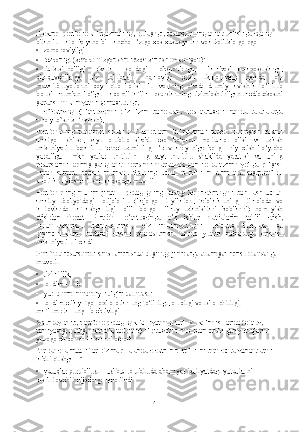 Elektron portfolio ko‘rgazmaliligi, qulayligi, resurslarining aniq tuzilishiga egaligi 
bilan bir qatorda yana bir qancha o‘ziga xos xususiyatlar va afzalliklarga ega: 
• zamonaviyligi; 
• tezkorligi (kerakli o‘zgarishni tezda kiritish imkoniyati); 
• funktsionalligi   (katta   sondagi   ekspertlarga,   hamkasb-mutaxassislarga,
qiziquvchilarga   o‘z   tajribasini   namoyish   etish   ikmoniyati)   hamda   o‘z
muvaffaqiyatlarini   qayd   etib   borish,   bir   vaqtning   o‘zida   doimiy   ravishda   to‘ldirib
borish  mumkin  bo‘lgan  raqamli   ta`lim   resurslarining tizimlashtirilgan mediatekasini
yaratish imkoniyatining mavjudligi; 
• effektivligi   (o‘qituvchini   o‘z-o‘zini   baholashi,   boshqaruvchi   hamda   talabalarga
ijobiy ta`sir ko‘rsatish); 
Portfolioning   taqdimot   shakli   ma`lumotlarni   ko‘rgazmali   tarzda   namoyish   etishni
amalga   oshirsa,   sayt-portfolio   shakli   esa   ko‘proq   ma`lumot   olish   va   izlash
imkoniyatini   beradi.   Internet   izimining   o‘quv   jarayoniga   keng   joriy   etish   bo‘yicha
yaratilgan   imkoniyatlar   portfolioning   sayt-portfolio   shaklida   yaratish   va   uning
resurslarini   doimiy   yangilanib   borishini   markazlashgan   holda   tizimli   yo‘lga   qo‘yish
orqali   samara   berishi   mumkin.   Shuning   uchun   portfolioni   tarmoqda   saytportfolio
sifatida joylashtirilishi maqsadga muvofiq. 
Portfolioning   muhim   jihati   –   pedagogning   kasbiy   kompetentligini   baholash   uchun
amaliy   faoliyatdagi   natijalarini   (bajargan   loyihalari,   talabalarining   olimpiada   va
tanlovlarda   qatnashganligi,   olib   borgan   ilmiy   izlanishlari   kabilarni)   namoyish
etishdan   iborat.   Portfolio   o‘qituvchiga   o‘z   ishlari   natijalarini   tahlil   etish,
umumlashtirish,   tizimlashtirish,   o‘z   imkoniyatlarini   ob`ektiv   baholash   va
qiyinchiliklarni   bartaraf   etishni   rejalashtirish   hamda   yuqori   natijalarga   erishish
imkoniyatini beradi. 
Portfolio resurslarini shakllantirishda quyidagi jihatlarga ahamiyat berish maqsadga 
muvofiq: 
• tizimlilik; 
• taqdimotlilik; 
• yutuqlarni haqqoniy, to‘g`ri baholash; 
• taqdim etilayotgan axborotlarning to‘liqligi, aniqligi va ishonchliligi;
ma`lumotlarning ob`ektivligi. 
Shunday qilib, portfolio pedagogik faoliyatning turli xil ko‘rinishlarida (o‘quv, 
tarbiyaviy, ijodiy, metodik, tadqiqot) o‘qituvchi tomonidan erishilgan yutuqlarini 
yuzaga chiqarish imkonini beradi. 
Bir qancha mualliflar o‘z maqolalarida elektron portfolioni bir nechta variantlarini 
taklif etishgan[4]: 
• yutuqlar portfoliosi – ushbu portfolioda ahamiyat faoliyatdagi yutuqlarni 
tasdiqlovchi hujjatlarga qaratiladi; 
4 