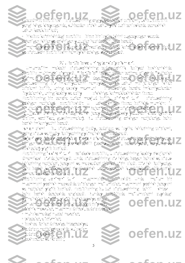 • taqdimot portfoliosi – o‘qituvchining eng yaxshi ishlari to‘plami, ushbu portfolio 
yangi ishga kirayotganda, suhbatdan o‘tish uchun yoki turli tanlovlarda qatnashish 
uchun kerak bo‘ladi; 
• hisobot ko‘rinishidagi portfolio – biror-bir loyiha ishini tugatayotgan vaqtda 
bajarilgan ishlar va erishilgan yutuqlar haqida ma`lumot beradi; 
• majmuaviy portfolio – yuqorida ko‘rsatilgan portfolio ko‘rinishlarini qamrab oladi 
va o‘qituvchi portfoliosini namoyish etishga xizmat qiladi.
2.1. Portfolio va uning tarkibiy qismlari .
  Umumta’lim   maktabi   o‘qituvchisining   tadqiqotchilik   faoliyati   boshlanishida
portfolio muhim rol o‘ynaydi.   “Portfolio”   italyan tilidan tarjima qilganda “xujjatlar
yig‘ma   jildi,   mutaxassis   yig‘ma   jildi”-   degan   ma’noni   beradi.   Portfolio   bu,   asosan,
o‘qituvchining   o‘z   imkoniyatlarini   namoyish   qilish   uchun   mo‘ljallangan   ishlar
to‘plami   bo‘lib,   un ing   asosiy   mazmuni   –   o‘qituvchiga   barcha   imkoniyatlardan
foydalanish, uning kasbiy va aqliy o‘sishiga ko‘maklashishdan iborat.
Portfolioning   bir   qancha   turlari   mavjud   bo‘lib,   birinchi   turi   –   o‘qituvchining
erishgan   natijalari     portfoliosidir.   U     uch   qismdan   iborat   bo‘lishi   mumkin:   1.
“Hujjatlar”, 2. “Bajarilgan ishlar”,  3. “Bajarilgan ishlar to‘g‘risida fikrlar”.  
  Hujjatlar   q ismiga   o‘qishdagi   va   ish   jarayonidagi   shaxsiy   yutuqlari   kiradi   (yorliq,
diplom,   sertifikat,   guvohnomalar).   Bu   o‘qituvchining   erishgan   natijalariga   baho
berish imkoniyatini beradi.
Ishlar   qismi   –   bu   o‘qituvchining   ijodiy,   tadqiqot   va   loyiha   ishlarining   to‘plami,
uning o‘quv va ijodiy faoliyatining yo‘nalishlari ifodalanadi. 
Bajarilgan   ishlar   to‘g‘risida   fikrlar   qismi   –   bu   o‘qituvchining   turli   faoliyatga
bo‘lgan   munosabatining   yozma   tahlili   (test   xulosalari,   retsenziyalar,   rezyume   va
boshqalar) yig‘ib boriladi.
Portfolioning   ikkinchi turi –   refleksiv portfolio , u o‘qituvchining kasbiy rivojlanish
dinamikasi   o‘zida jamlaydi. Unda o‘qituvchining o‘z ishiga bergan bahosi va o‘quv
ishlarining   natijalari,   jarayoni   va   maqsadlari   thlillari   o‘rin   oladi.   O‘z   ish   faoliyatiga
baho   berish   ko‘nikmalarini   rivojlantirish   uchun   kuzatish   kundaliklarini   olib   borish
samarali vosita hisoblanadi. 
Portfolioning   uchinchi   turi   –   muammolar   portfoliosidir.   Unda     ma’lum   bir
muammoni yechish maqsadida to‘plangan ma’lumotlar, muammoni yechish jarayoni
va   natijalari   yig‘ib   boriladi.   Portfolioning   bu   turi   o‘qituvchining     tahlil   –   sintez   –
baho   berish   darajasida   anglatadi.   Bunday   portfolioda   ma’lumotlarni   quyidagi
yo‘nalishlar bo‘yicha yig‘ib borish tavsiya etiladi:
•  muammoni o‘rganish uchun adabiyot ro‘yxati;
• kichik mavzular, muammo doirasi, tadqiqot rejasi;
• muhokamadagi nuqtai nazarlar;
• tsitatalar, aforizmlar;
• boshqa fanlar doirasiga integratsiya;
• tadqiqot natijalari asosida xulosalar;
• tadqiqot usullari;
• bashoratlar va istiqbol;
5 