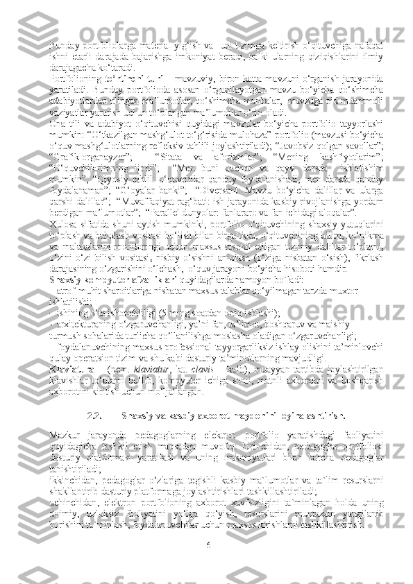 Bunday portfoliolarga material yig‘ish va   uni tizimga keltirish o‘qituvchiga nafaqat
ishni   etarli   darajada   bajarishga   imkoniyat   beradi,   balki   ularning   qiziqishlarini   ilmiy
darajagacha ko‘taradi.
Portfolioning   to‘rtinchi  turi   –   mavzuviy,  biron  katta   mavzuni   o‘rganish   jarayonida
yaratiladi.   Bunday   portfolioda   asosan   o‘rganilayotgan   mavzu   bo‘yicha   qo‘shimcha
adabiyotlardan olingan ma’lumotlar, qo‘shimcha manbalar,  mavzuga oid muammoli
vaziyatlar yaratish uchun to‘plangan ma’lumotlar o‘rin oladi.
Ona   tili   va   adabiyot   o‘qituvchisi   quyidagi   mavzular   bo‘yicha   portfolio   tayyorlashi
mumkin: “O‘tkazilgan mashg‘ulot to‘g‘risida mulohaza”  portfolio (mavzusi bo‘yicha
o‘quv mashg‘ulotlarning refleksiv tahlili joylashtiriladi);   “Javobsiz qolgan savollar”;
“Grafik-organayzer”;     “Sitata   va   aforizmlar”;   “Mening   kashfiyotlarim”;
“O‘quvchilarimning   ijodi”;     “Men   buni   qachon   va   qaysi   darsda     ishlatishim
mumkin”;   “Qiyosiy   tahlil:   o‘quvchilar   qanday   foydalanishadi,   men   darsda   qanday
foydalanaman”;   “G‘oyalar   banki”;     “Diversant :   Mavzu   bo‘yicha   dalillar   va   ularga
qarshi dalillar ”;     “Muvaffaqiyat rag‘bati : ish jarayonida kasbiy rivojlanishga yordam
berdigan ma’lumotlar ” ;   “Parallel dunyolar : fanlararo va fan ichidagi aloqalar”.
Xulosa   sifatida   shuni   aytish   mumkinki,   portfolio   o‘qituvchining   shaxsiy   yutuqlarini
to‘plash va baholash vositasi bo‘lish bilan birgalikda, o‘qituvchining  bilim, ko‘nikma
va   malakalarini   monitoringi   uchun   maxsus   tashkil   etilgan   tizimiy   dalillar   to‘plami ,
o‘zini   o‘zi   bilish   vositasi ,   nisbiy   o‘sishni   aniqlash   (o‘ziga   nisbatan   o‘sish),   fikrlash
darajasining o‘zgarishini o‘lchash,  o‘quv jarayoni bo‘yicha hisoboti hamdir.
Shaxsiy kompyuter afzalliklari  quyidagilarda namoyon bo`ladi:
–   atrof-muhit sharoitlariga nisbatan maxsus talablar qo‘yilmagan tarzda muxtor 
ishlatilishi;
–   ishining o‘ta ishonchliligi (5 ming soatdan ortiq ishlashi);
–   arxitekturaning o‘zgaruvchanligi, ya’ni fan, ta’limot, boshqaruv va maishiy 
turmush sohalarida turlicha qo‘llanilishga moslasha oladigan o‘zgaruvchanligi;
–   foydalanuvchining maxsus professional tayyorgarliksiz ishlay olishini ta’minlovchi
qulay operatsion tizim va shu kabi dasturiy ta’minotlarning mavjudligi.
Klaviatura   –   (nem.   klaviatur ,   lat.   clavis   –   kalit),   muayyan   tartibda   joylashtirilgan
klavishlar   to‘plami   bo‘lib,   kompyuter   ichiga   sonli,   matnli   axborotni   va   boshqarish
axborotini kiritish uchun mo‘ljallangan.
 
2.2. Shaxsiy va kasbiy axborot maydonini loyihalashtirish.
Mazkur   jarayonda   p e dagoglarning   el e ktron   portfolio   yaratishdagi   faoliyatini
quyidagicha   tashkil   etish   maqsadga   muvofiq :   birinchidan ,   p e dagoglar   portfoliosi
dasturiy   platformasi   yaratiladi   va   uning   imkoniyatlari   bilan   barcha   p e dagoglar
tanishtiriladi ; 
ikkinchidan ,   p e dagoglar   o‘zlariga   t e gishli   kasbiy   ma ` lumotlar   va   ta ` lim   r e surslarni
shakllantirib   dasturiy   platformaga   joylashtirishlari   tashkillashtiriladi ; 
uchinchidan ,   el e ktron   portfolioning   a x borot   x avfsizligini   ta ` minlagan   holda   uning
doimiy ,   uzluksiz   faoliyatini   yo‘lga   qo‘yish ,   r e surslarini   muntazam   yangilanib
borishini   ta ` minlash ,  foydalanuvchilar   uchun   ma x sus   kirishlarni   tashkillashtirish . 
6 