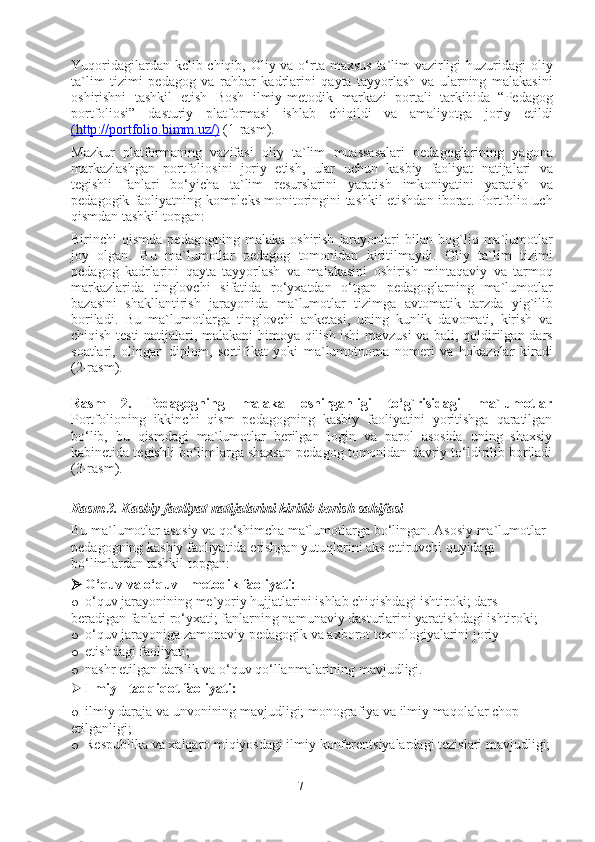 Yuqoridagilardan   k e lib   chiqib ,   Oliy   va   o‘rta   ma x sus   ta ` lim   vazirligi   huzuridagi   oliy
ta ` lim   tizimi   p e dagog   va   rahbar   kadrlarini   qayta   tayyorlash   va   ularning   malakasini
oshirishni   tashkil   etish   Bosh   ilmiy - m e todik   markazi   portali   tarkibida   “ P e dagog
portfoliosi ”   dasturiy   platformasi   ishlab   chiqildi   va   amaliyotga   joriy   etildi
(   http    ://    portfolio    .   bimm    .   uz    /   )    (1- rasm ). 
Mazkur   platformaning   vazifasi   oliy   ta ` lim   muassasalari   p e dagoglarining   yagona
markazlashgan   portfoliosini   joriy   etish ,   ular   uchun   kasbiy   faoliyat   natijalari   va
t e gishli   fanlari   bo‘yicha   ta ` lim   r e surslarini   yaratish   imkoniyatini   yaratish   va
p e dagogik   faoliyatning   kompl e ks   monitoringini   tashkil   etishdan   iborat .  Portfolio   uch
qismdan   tashkil   topgan : 
Birinchi   qismda   p e dagogning   malaka   oshirish   jarayonlari   bilan   bog ` liq   ma ` lumotlar
joy   olgan .   Bu   ma ` lumotlar   p e dagog   tomonidan   kiritilmaydi .   Oliy   ta ` lim   tizimi
p e dagog   kadrlarini   qayta   tayyorlash   va   malakasini   oshirish   mintaqaviy   va   tarmoq
markazlarida   tinglovchi   sifatida   ro‘y x atdan   o‘tgan   p e dagoglarning   ma ` lumotlar
bazasini   shakllantirish   jarayonida   ma ` lumotlar   tizimga   avtomatik   tarzda   yig ` ilib
boriladi .   Bu   ma ` lumotlarga   tinglovchi   ank e tasi ,   uning   kunlik   davomati ,   kirish   va
chiqish   t e sti   natijalari ,   malakani   himoya   qilish   ishi   mavzusi   va   bali ,   qoldirilgan   dars
soatlari ,   olingan   diplom ,   s e rtifikat   yoki   ma ` lumotnoma   nom e ri   va   hokazolar   kiradi
(2- rasm ). 
Rasm   2.   Pedagogning   malaka   oshirganligi   to‘g`risidagi   ma`lumotlar
Portfolioning   ikkinchi   qism   pedagogning   kasbiy   faoliyatini   yoritishga   qaratilgan
bo‘lib,   bu   qismdagi   ma`lumotlar   berilgan   login   va   parol   asosida   uning   shaxsiy
kabinetida tegishli bo‘limlarga shaxsan pedagog tomonidan davriy to‘ldirilib boriladi
(3-rasm).  
Rasm 3. Kasbiy faoliyat natijalarini kiritib borish sahifasi
Bu   ma ` lumotlar   asosiy   va   qo‘shimcha   ma ` lumotlarga   bo‘lingan .  Asosiy   ma ` lumotlar  
p e dagogning   kasbiy   faoliyatida   erishgan   yutuqlarini   aks   ettiruvchi   quyidagi  
bo‘limlardan   tashkil   topgan : 
 O‘quv va o‘quv - m e todik faoliyati: 
o o‘quv jarayonining me`yoriy hujjatlarini ishlab chiqishdagi ishtiroki; dars 
beradigan fanlari ro‘yxati; fanlarning namunaviy dasturlarini yaratishdagi ishtiroki; 
o o‘quv jarayoniga zamonaviy p e dagogik va a x borot t ex nologiyalarini joriy 
o etishdagi faoliyati; 
o nashr etilgan darslik va o‘quv qo‘llanmalarining mavjudligi. 
 Ilmiy - tadqiqot faoliyati: 
o ilmiy daraja va unvonining mavjudligi; monografiya va ilmiy maqolalar chop 
etilganligi; 
o Respublika va xalqaro miqiyosdagi ilmiy konferentsiyalardagi tezislari mavjudligi;
7 