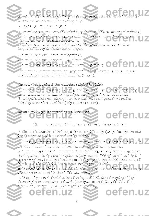 o mablag` bilan ta`minlangan ilmiy-tadqiqot ishlaridagi ishtiroki; patentlar, ixtirolar 
va ratsionalizatorlik takliflarining mavjudligi; 
 Tashkiliy - metodik faoliyati: 
o umumkasbiy va mutaxassislik fanlari bo‘yicha Respublika va Xalqaro olimpiadasi,
sport musobaqasi va badiiy ko‘rgazmalarda g`olib va sovrindor bo‘lgan talabalarinig 
mavjudligi; ochiq ma`ruzalar tashkil etilganligi. 
 Qo‘shimcha ma`lumotlar portfoliodagi sahifaning personallashtirilishi bilan 
bog`liq bo‘lib, quyidagilardan tashkil topgan: 
o portfolio sahifasidagi parolni o‘zgartirish; 
o portfolio sahifasidagi rasmni o‘zgartirish; 
o portfolio sahifasidagi anketa ma`lumotlarini o‘zgartirish; 
Portfolioning uchinchi qismida pedagoglar o‘zlarining fanlari bo‘yicha sillabus va 
boshqa o‘quv materiallarini kiritib boradilar (4-rasm).  
Rasm  4.  P e dagogning   ta ` lim   r e surslari   sahifasi   ko‘rinishi
Bu mat e riallardan faqatgina ru x sat etilgan talabalargina foydalana oladilar. Buning 
uchun talabalar ham albatta tizimga ro‘yxatdan o‘tgan bo‘lishlari talab etiladi. 
SHuningdek, talaba va pedagog o‘rtasida virtual muloqotni yaratish maqsadida 
“chat” (yozishmalar) tizimi ham joriy qilingan (5-rasm). 
Rasm 5. “Chat (yozishmalar)” oynasi ko‘rinishi
2.3. Elektron portfolio bilan ishlash va uni shakllantirish.
Professor-o‘qituvchilar   o‘zlarining   elektron   portfoliolariga   (ularga   berilgan   maxsus
login) kirganida quyidagi ishlarni amalga oshiradilar: 
1. “ Pedagog ”   menyusining   “ Sozlovlar ”   qismiga   o‘tadilar.   “ Sozlovlar ”   qismi   olti
punktdan iborat bo‘lib, unda o‘qituvchilar quyidagi amallarni bajaradilar: 
a. “ Parolni o‘zgartirish ” – elektron portfolio tizimidagi shaxsiy parolni o‘zgartirish.
Buning   uchun   “ Joriy   parol ”   maydoniga   joriy   parolni,   “ YAngi   parol ”   va   “ Parolni
takrorlang ” maydonlariga o‘rnatilmoqchi bo‘lgan yangi parolni ikki marta kiritiladi
hamda tasdiq kodini kiritib “ Parolni saqlash ” tugmasi bosiladi; 
b. “ Rasmni   o‘zgartirish ”   –   portfolioda   aks   etadigan   rasm   blankasining   o‘rniga
o‘zining rasmini o‘rnatish.  Bunda ikki usul mavjud: 
1. “ Rasmni yuklash ” qismini tanlanadi va hajmi 512 Kb dan oshmaydigan “.jpg” 
formatdagi rasmni ma`lumot tashuvchi (kompyuter xotirasi, CD yoki DVD disk, 
flesh xotira) dan tanlab, “ saqlash ” tugmasini bosiladi; 
8 