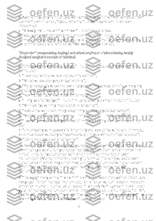 2. Agar kom p yuter yoki noutbukda veb-kamera mavjud bo‘lsa “Veb kameradan rasm
tushirish” qismini tanlab, “ Capture ” so‘ng “ Upload ” tegmalarini bosib rasm 
o‘zlartiriladi. 
c. “ Shaxsiy ma`lumotlarni tahrirlash ” – portfoliodagi anketa 
(anketa, kasbiy va qo‘shimcha) ma`lumotlarini tahrirlash. Bunda har 
bir maydonni diqqat bilan tanishib, xato yoki o‘zgargan ma`lumotlar mavjud bo‘lsa 
uni tahrirlab tasdiq kodi kiritiladi va “ Saqlash ” tugmasi bosiladi; 
“Sozlovlar” menyusining keyingi uch qismi professor-o‘qituvchining kasbiy 
faoliyati natijalari asosida to‘ldiriladi. 
d. “ O‘quv va o‘quv-metodik faoliyat ” – bu bo‘lim to‘rtta tarkibiy qismdan iborat 
bo‘lib, ular: 
1. “Petentlar, ixtirolar va ratsionalizatorlik takliflari”; 
2. “Model va dasturlar yaratishdagi ishtiroki”; 
3. “Yangi pedagogik va axborot texnologiyalarini joriy etishga doir o‘quv-me`yoriy 
hujjatlar ishlab chiqishdagi ishtiroki”; 
4. “Nashr etilgan darslik va o‘quv qo‘llanmalar”. 
e. “ Ilmiy tadqiot faoliyati ” – bu bo‘lim uchta tarkibiy qismdan iborat bo‘lib, ular: 
1. “Monografiya va ilmiy maqolalar chop etilganligi”; 
2. “R e spublika va holqaro miqiyosdagi ilmiy konf e r e ntsiyalardagi t e zislar”; 
3. “Mablag`  bilan  ta`minlangan  ilmiy-tadqiqot  ishidagi ishtirok”. 
f. “ Tashkiliy-metodik faoliyat ” – bu bo‘lim iikita tarkibiy qismdan iborat bo‘lib, 
ular: 
1. “Umumkasbiy va mutaxassislik fanlari bo‘yicha Respublika va halqaro olimpiada, 
sport musobaqasi va badiiy ko‘rgazmalarda g`olib va sovrindor bo‘lgan talabalar”; 
2. “Ochiq ma`ruzalar tashkil etilganligi”. 
Professor-o‘qitvchida yuqoridagi faoliyat natijalaridan qaysilari mavjud bo‘lsa o‘sha 
qismni tanlaydi va shu faoliyat natijasi haqidagi ma`lumotlarni kiritish formasi hosil 
bo‘ladi. Unda faoliyat turilaridan kelib chiqib birbiridan biroz farq qiluvchi 
ma`lumotlarni (Manba nomlanishi, nashr yili, hammualliflar soni) va tasdiqlovchi 
hujjat nushasini kiritish maydonlari mavjud bo‘ladi. Ma`lumotlar va hujjat nushasini 
kiritib “ Saqlash ” tugmasini bosish orqali kasbiy faoliyat natijasi haqidagi 
ma`lumotlar to‘ldirib boriladi. 
2. “ Pedagog ”   menyusining   “ Fanlarim ”   qismida   professor-o‘qituvchilar   o‘zlari   dars
berayotgan   fanlari   haqidagi   ma`lumotlar,   fan   sillabusi   va   turli   elektron   mabalarni
kiritishlari   mumkin.   Buning   uchun   dastlab   “ Fan   qo‘shish ”   tugmasini   bosish   orqali
yangi fan haqidagi ma`lumotlarni kiritish formasiga o‘tiladi. Ushbu formada “ OTM ”,
“ Kafedra ”,   “ Yo‘nalish ”,   “ Fan   o‘qitiladigan   til ”,   “ Fanning   nomlanishi ”   va
“ Fanning sillabusi ”ni kiritilib “ Saqlash ” tugmasi bosiladi. 
9 