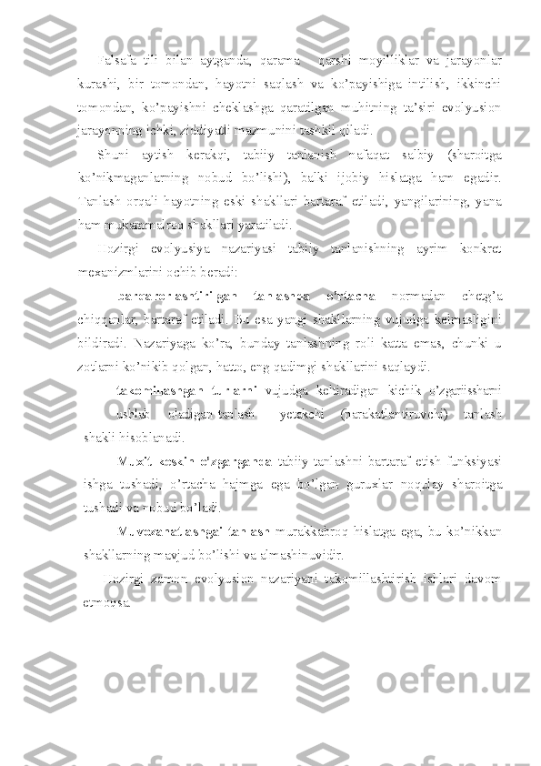 Falsafa   tili   bilan   aytganda,   qarama   -   qarshi   moyilliklar   va   jarayonlar
kurashi,   bir   tomondan,   hayotni   saqlash   va   ko’payishiga   intilish,   ikkinchi
tomondan,   ko’payishni   cheklashga   qaratilgan   muhitning   ta’siri   evolyusion
jarayonning ichki, ziddiyatli mazmunini tashkil qiladi.
Shuni   aytish   kerakqi,   tabiiy   tanlanish   nafaqat   salbiy   (sharoitga
ko’nikmaganlarning   nobud   bo’lishi),   balki   ijobiy   hislatga   ham   egadir.
Tanlash   orqali   hayotning   eski   shakllari   bartaraf   etiladi,   yangilarining,   yana
ham mukammalroq shakllari yaratiladi.
Hozirgi   evolyusiya   nazariyasi   tabiiy   tanlanishning   ayrim   konkret
mexanizmlarini ochib beradi:
-   barqarorlashtirilgan   tanlashda   o’rtacha   normadan   chetg’a
chiqqanlar,   bartaraf   etiladi.   Bu   esa   yangi   shakllarning   vujudga   kelmasligini
bildiradi.   Nazariyaga   ko’ra,   bunday   tanlashning   roli   katta   emas,   chunki   u
zotlarni ko’nikib qolgan, hatto, eng qadimgi shakllarini saqlaydi.
- takomillashgan   turlarni   vujudga   keltiradigan   kichik   o’zgariissharni
ushlab oladigan tanlash yetakchi   (harakatlantiruvchi)   tanlash
shakli hisoblanadi.
- Muxit   keskin   o’zgarganda   tabiiy   tanlashni   bartaraf   etish   funksiyasi
ishga   tushadi,   o’rtacha   hajmga   ega   bo’lgan   guruxlar   noqulay   sharoitga
tushadi va nobud bo’ladi.
- Muvozanatlashgai   tanlash   murakkabroq   hislatga   ega,   bu   ko’nikkan
shakllarning mavjud bo’lishi va almashinuvidir.
Hozirgi   zamon   evolyusion   nazariyani   takomillashtirish   ishlari   davom
etmoqsa. 