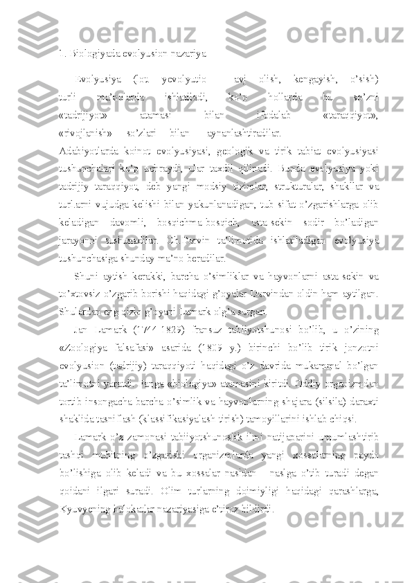 1 .  Biologiyada evolyusion nazariya  
Evolyusiya   (lot.   yevolyutio   -   avj   olish,   kengayish,   o’sish)
turli   ma’nolarda   ishlatiladi,   ko’p   hollarda   bu   so’zni
«tadrijiyot»   atamasi   bilan   ifodalab   «taraqqiyot»,
«rivojlanish» so’zlari bilan aynanlashtiradilar.
Adabiyotlarda   koinot   evolyusiyasi,   geologik   va   tirik   tabiat   evolyusiyasi
tushunchalari   ko’p   uchraydi,   ular   taxdil   qilinadi.   Bunda   evolyusiya   yoki
tadrijiy   taraqqiyot,   deb   yangi   modsiy   tizimlar,   strukturalar,   shakllar   va
turl.arni   vujudga   kelishi   bilan   yakunlanadigan,   tub   sifat   o’zgarishlarga   olib
keladigan   davomli,   bosqichma-bosqich,   asta-sekin   sodir   bo’ladigan
jarayonni   tushunadilar.   Ch.Darvin   ta’limotida   ishlatiladigan   evolyusiya
tushunchasiga shunday ma’no beradilar.
Shuni   aytish   kerakki,   barcha   o’simliklar   va   hayvonlarni   asta-sekin   va
to’xtovsiz o’zgarib borishi haqidagi g’oyalar Darvindan oldin ham aytilgan.
Shulardan eng qiziq g’oyani Lamark olg’a surgan.
Jan   Lamark   (1744-1829)   fransuz   tabiiyotshunosi   bo’lib,   u   o’zining
«Zoologiya   falsafasi»   asarida   (1809   y.)   birinchi   bo’lib   tirik   jonzotni
evolyusion   (tadrijiy)   taraqqiyoti   haqidagi   o’z   davrida   mukammal   bo’lgan
ta’limotni yaratdi. Fanga «biologiya» atamasini kiritdi. Oddiy organizmdan
tortib insongacha barcha  o’simlik va hayvonlarning shajara (silsila) daraxti
shaklida tasniflash (klassifikasiyalash-tirish) tamoyillarini ishlab chiqsi.
Lamark   o’z   zamonasi   tabiiyotshunoslik   ilmi   natijaparini   umumlashtirib
tashqi   muhitning   o’zgarishi   organizmlarda   yangi   xossalarning   paydo
bo’lishiga   olib   keladi   va   bu   xossalar   nasldan   -   naslga   o’tib   turadi   degan
qoidani   ilgari   suradi.   Olim   turlarning   doimiyligi   haqidagi   qarashlarga,
Kyuvyening halokatlar nazariyasiga e’tiroz bildirdi. 