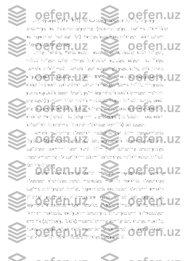 Jorj Kyuvye (1769-1832) fransuz tabiiyotshunosi bo’lib, ' qiyosiy   
anatomiya   va   paleontologiyaning   (paleontologiya   -qazilma  o’simliklar  
va  hayvonlar   haqidagi  fan)  rivojiga katta hissa qo’shgan. Lekin turlarni 
o’zgarishini tan olmagan.
Uning   fikricha,   Yerda   vaqti   -   vaqti   bilan   halokatlar   sodir   bo’lgan,
nobud   bo’lgan   turlar   o’rniga   boshqalari   vujudga   kelgan.   Bu   fikrga
Lamark   qo’shilmadi.   Lamark   ilgari   surgan   g’oyaga   ko’ra,   tirik   jonzot
«flyuidlar» (lot.flyuidus ~ oquvchi:   XVIII asrda issiqlik, magayetizm va
elektr   hodisasiii   tushuntirish   uchun   ishlatilgan   atama   bo’lib,   nihoyatda
yupqa suyukdik degan farazli, ya’ni keyinchalik tasdiklanmagan ma’noni
anglatgan) yordami bilan notirik moddadan paydo   bo’ladi. Bunda, avval
eng oddiy shakllar tashkil topib, so’ngra   ulardan asta-sekin murakkabroq
shakllar   rivojlanadi.   Bu   jarayonni   u   gradasiya   (lot.fadatio   -   asta-sekin
ko’tarilish: bosqichma - bosqich o’tishdagi izchillik) deb atagan.
Lamark   muhitning   o’zgarishi   natijasida   har   doim   organizmlarda
foydali   o’zgarishlar   sodir   bo’ladi   deb;   keyinchalik   Darvinning   e’tirozini
tug’dirgan   taxminni   ilgari   surdi.   Olim   jonli   tabiatning   taraqqiyotiga
organizmlarning o’z tuzilishini takomillashtirishga intilishi sabab bo’ladi
deb hisoblagan.
Lamark   o’simliklarning   tashqi   muhitga   mosyaanishiga   ularning
o’zgargan   sharoitiga   qarab   maqsadga   muvofiq   ravishda   o’zgarishga
tug’ma   qobiliyatlari   borligi,   hayvonlarda   esa   badan'   a’zolarini   «mashq
qildirish   va   mashq   qildirmasligi»   sabab   bo’ladi   deb   aytgan.   Bu
keyinchalik   tasdiqdanmagan   farazlar,   g’oyalar   nimadan   dalolat   beradi?
Birinchi   navbatda,   evolyusion   taraqqiyot   qonuniyatlarini   ko’rsatadigan
empirik (tajribaviy, faktik) materiallarining kamligidan, shunga muvofiq,
puxta;   nazariya   ishlab   chiqilmagandan   darak   beradi.   Bu   kamchiliklarni
ingliz olimi Ch.Darvin bartaraf qilishga harakat qildi. 