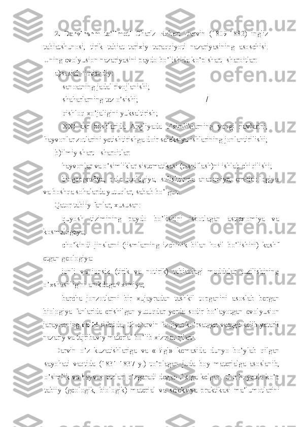 2.   Darvinshm   ta’limoti   Charlz   Robert   Darvin   (1809-1882)   ingliz
tabiatshunosi,   tirik   tabiat   tarixiy   taraqqiyoti   nazariyasining   asoschisi.
Uning evolyusion nazariyasini paydo bo’lishida ko’p shart -sharoitlar:
a) sosial - iqtisodiy:
- sanoatning jadal rivojlanishi;
- shaharlarning tez o’sishi; /
- qishloq xo’jaligini yuksaltirish;
- XXI   asr   boshlarida   Angliyada   o’simliklarning   yangi   navlarini,
hayvonlar zotlarini yetishtirishga doir seleksiya ishlarining jonlantirilishi;
b) ilmiy shart - sharoitlar:
- hayvonlar va o’simliklar sistematikasi (tasniflash)ni ishlab chiqilishi;
- biogeografiya,   paleontologiya,   solishtirma   anatomiya,   embiriologiya
va boshqa sohalarda yutuqlar, sabab bo’lgan.
Qator tabiiy fanlar, xususan:
- quyosh   tizimining   paydo   bo’lishini   isbotlagan   astronomiya   va
kosmologaya;
- cho’kindi   jinslarni   (jismlarning   izchillik   bilan   hosil   bo’lishini)   kashf
etgan geologiya:
- jonli   va   jonsiz   (tirik   va   notirik)   tabiatdagi   moddalar   tuzilishining
o’xshashligini anikdagan ximiya;
- barcha   jonzotlarni   bir   xujayradan   tashkil   topganini   asoslab   bergan
biologiya   fanlarida   erishilgan   yutuqdar   yerda   sodir   bo’layotgan   evolyusion
jarayonning  dalili  sifatida, Ch.Darvin faoliyat ko’rsatgan vaqtga kelib yetarli
nazariy va tajribaviy material bo’lib xizmat qiladi.
Darvin   o’z   kuzatishlariga   va   «Bigl»   kemasida   dunyo   bo’ylab   qilgan
sayohati   vaqtida   (1831-1837   y.)   to’plagan   juda   boy   materialga   asoslanib,
o’simlik va hayvon turlari o’zgaradi degan fikrga kelgan. U nihoyatda ko’p
tabiiy   (geologik,   biologik)   material   va   seleksiya   praktikasi   ma’lumotlarini 