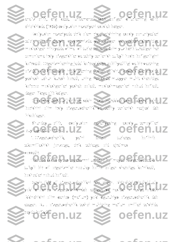 analiz   qilib,   eng   katta,   fundamental   asari   bo’lgan   «Turlarning   kelib
chiqishi»da (1859) evolyusion nazariyani asoslab bergan.
Evolyusion   nazariyada   tirik   olam   rivojlanishining   asosiy   qonuniyatlari
talqin   qilindi.   Darvin   sayyoramizda   yashaydigan   va   yashash   sharoitiga
moslashgan nihoyatda xilma -xil turlar tabiatda doim yuz berib turadigan har
tomonlama   irsiy   o’zgarishlar   va   tabiiy   tanlanish   tufayli   hosip   bo’lganligini
ko’rsatdi. Organizmlarning jadal ko’payishiga qobiliyatliligi va bir vaqtning
o’zida   ko’p   bo’lmagan   individlarning   yashab   qolishi,   Darvinni   ular   orasida
yashash   uchun   kurash   boradi,   uning   natijasida   muayyan   muhit   sharoitiga
ko’proq   moslashganlari   yashab   qoladi,   moslashmaganlari   nobud   bo’ladi,
degan fikrga olib kelgan.
Tirik   mavjudot   tuzilishining   sekin   -   asta   murakkablashib,   takomillashib
borishini   olim   irsiy   o’zgaruvchanlik   va   tabiiy   tanlanish   natijasi   deb
hisoblagan.
Shunday   qilib,   evolyusion   nazariyaning   asosiy   tamoyillari
quyidagilardan iborat:
1. O’zgaruvchanlik,   ya’ni   doimo   turlarga   bo’linib
takomillashish    jonzotga,    tirik    tabiatga    oid    ajralmas
xossadir.
Tabiatda ikkita aynan organizmni uchratib bo’lmaydi. O’zgaruvchanlik
tufayli   bir   xil   organizmlar   noqulay   bo’lib   qolgan   sharoitga   ko’nikadi,
boshqalari nobud bo’ladi.
Darvin   ikki   xil   o’zgaruvchanlikni   farq   qilgan.   Birinchisi,   «individual»
yoki   «noaniq»   o’zgaruvanlik   deb   atalgan   va   nasldan   -   naslga   o’tadi.
Ikkinchisini   olim   «aniq»   (ma’lum)   yoki   «guruhiy»   o’zgaruvchanlik   deb
atagan.   Bu   .   o’zgaruvchanlik   tashqi   muhitning   ma’lum   omillari   ta’sirida
paydo bo’ladi. 