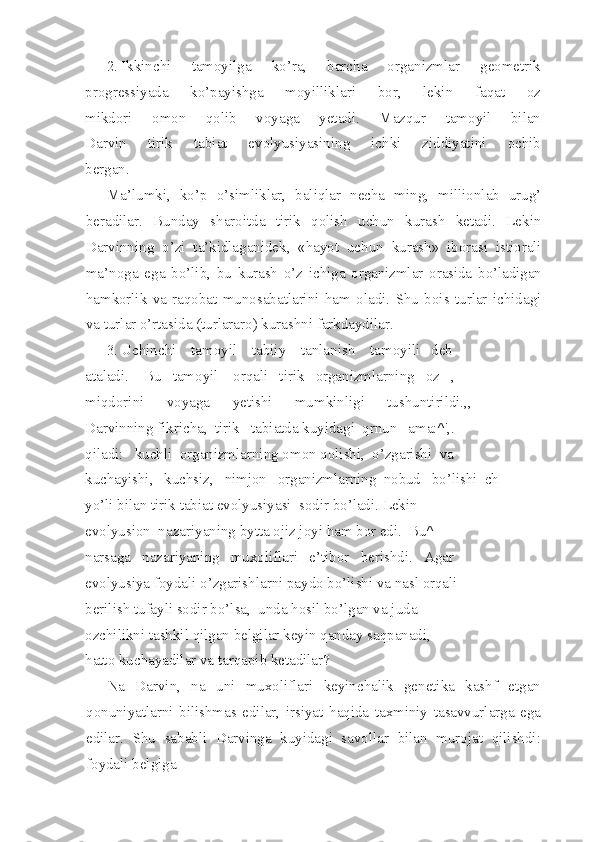 2. Ikkinchi   tamoyilga   ko’ra,   barcha   organizmlar   geometrik
progressiyada   ko’payishga   moyilliklari   bor,   lekin   faqat   oz
mikdori   omon   qolib   voyaga   yetadi.   Mazqur   tamoyil   bilan
Darvin   tirik   tabiat   evolyusiyasining   ichki   ziddiyatini   ochib
bergan.
Ma’lumki,   ko’p   o’simliklar,   baliqlar   necha   ming,   millionlab   urug’
beradilar.   Bunday   sharoitda   tirik   qolish   uchun   kurash   ketadi.   Lekin
Darvinning   o’zi   ta’kidlaganidek,   «hayot   uchun   kurash»   iborasi   istiorali
ma’noga   ega   bo’lib,   bu   kurash   o’z   ichiga   organizmlar   orasida   bo’ladigan
hamkorlik   va   raqobat   munosabatlarini   ham   oladi.   Shu   bois   turlar   ichidagi
va turlar o’rtasida (turlararo) kurashni farkdaydilar.
3. Uchinchi    tamoyil    tabiiy    tanlanish    tamoyili   deb
ataladi.    Bu   tamoyil    orqali   tirik   organizmlarning   oz   ,
miqdorini      voyaga      yetishi      mumkinligi      tushuntirildi.,,
Darvinning fikricha,  tirik   tabiatda kuyidagi  qrnun   ama:^',.
qiladi:   kuchli  organizmlarning omon qolishi,  o’zgarishi  va
kuchayishi,   kuchsiz,   nimjon   organizmlarning  nobud   bo’lishi  ch
yo’li bilan tirik tabiat evolyusiyasi  sodir bo’ladi. Lekin
evolyusion  nazariyaning bytta ojiz joyi ham bor edi.  Bu^
narsaga   nazariyaning   muxoliflari   e’tibor   berishdi.   Agar
evolyusiya foydali o’zgarishlarni paydo bo’lishi va nasl orqali
berilish tufayli sodir bo’lsa,  unda hosil bo’lgan va juda
ozchilikni tashkil qilgan belgilar keyin qanday saqpanadi,
hatto kuchayadilar va tarqapib ketadilar?
Na   Darvin,   na   uni   muxoliflari   keyinchalik   genetika   kashf   etgan
qonuniyatlarni   bilishmas   edilar,   irsiyat   haqida   taxminiy   tasavvurlarga   ega
edilar.   Shu   sababli   Darvinga   kuyidagi   savollar   bilan   murojat   qilishdi:
foydali belgiga 