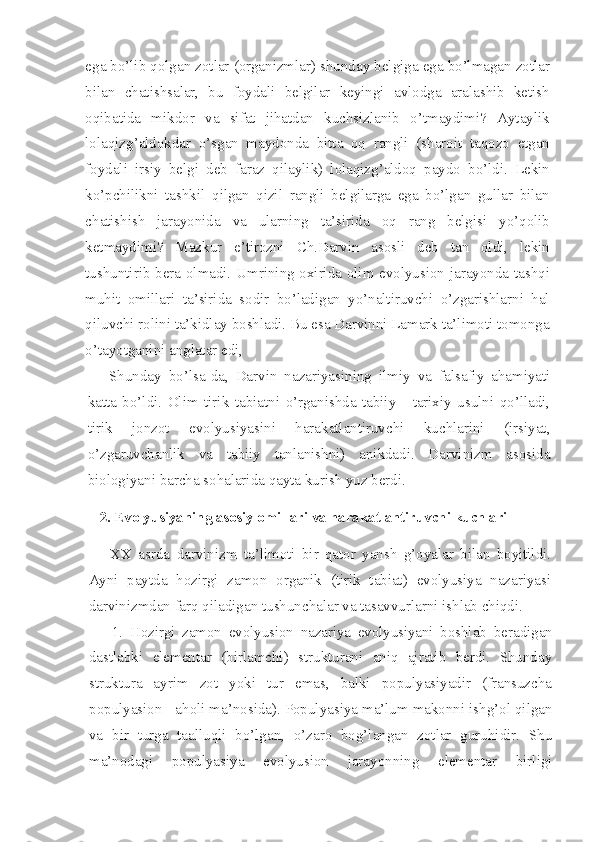 ega bo’lib qolgan zotlar (organizmlar) shunday belgiga ega bo’lmagan zotlar
bilan   chatishsalar,   bu   foydali   belgilar   keyingi   avlodga   aralashib   ketish
oqibatida   mikdor   va   sifat   jihatdan   kuchsizlanib   o’tmaydimi?   Aytaylik
lolaqizg’aldokdar   o’sgan   maydonda   bitta   oq   rangli   (sharoit   taqozo   etgan
foydali   irsiy   belgi   deb   faraz   qilaylik)   lolaqizg’aldoq   paydo   bo’ldi.   Lekin
ko’pchilikni   tashkil   qilgan   qizil   rangli   belgilarga   ega   bo’lgan   gullar   bilan
chatishish   jarayonida   va   ularning   ta’sirida   oq   rang   belgisi   yo’qolib
ketmaydimi?   Mazkur   e’tirozni   Ch.Darvin   asosli   deb   tan   oldi,   lekin
tushuntirib bera olmadi. Umrining oxirida olim evolyusion jarayonda tashqi
muhit   omillari   ta’sirida   sodir   bo’ladigan   yo’naltiruvchi   o’zgarishlarni   hal
qiluvchi rolini ta’kidlay boshladi. Bu esa Darvinni Lamark ta’limoti tomonga
o’tayotganini anglatar edi,
Shunday   bo’lsa-da,   Darvin   nazariyasining   ilmiy   va   falsafiy   ahamiyati
katta   bo’ldi.   Olim   tirik   tabiatni   o’rganishda   tabiiy   -   tarixiy   usulni   qo’lladi,
tirik   jonzot   evolyusiyasini   harakatlantiruvchi   kuchlarini   (irsiyat,
o’zgaruvchanlik   va   tabiiy   tanlanishni)   anikdadi.   Darvinizm   asosida
biologiyani barcha sohalarida qayta kurish yuz berdi.
2. Evolyusiyaning asosiy omillari va harakatlantiruvchi  kuchlari
XX   asrda   darvinizm   ta’limoti   bir   qator   yansh   g’oyalar   bilan   boyitildi.
Ayni   paytda   hozirgi   zamon   organik   (tirik   tabiat)   evolyusiya   nazariyasi
darvinizmdan farq qiladigan tushunchalar va tasavvurlarni ishlab chiqdi.
1.   Hozirgi   zamon   evolyusion   nazariya   evolyusiyani   boshlab   beradigan
dastlabki   elementar   (birlamchi)   strukturani   aniq   ajratib   berdi.   Shunday
struktura   ayrim   zot   yoki   tur   emas,   balki   populyasiyadir   (fransuzcha
populyasion - aholi ma’nosida). Populyasiya ma’lum makonni ishg’ol qilgan
va   bir   turga   taalluqli   bo’lgan,   o’zaro   bog’langan   zotlar   guruhidir.   Shu
ma’nodagi   populyasiya   evolyusion   jarayonning   elementar   birligi 