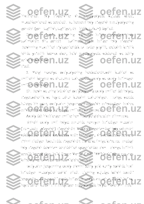 hisoblanadi.   Irsiy   o’zgarishlar   shu   populyasiyada   vujudga   keladi,
mustahkamlanadi   va   tarqaladi.   Bu   barqaror   irsiy   o’zgarish   populyasiyaning
genotipi (gen - tug’ilish, tug’ilgan, tip - birlik, turkum) deyiladi.
Genotip   -   barcha   genlarning   majmuasi   bo’lgan   organizm   irsiy
tuzilmasidir.   Shu   genotip   -   tuzilmada   paydo   bo’lgan   irsiy   o’zgarish
Darvinning  muxoliflari  o’ylaganlaridek  oz  -ozdan  yoyilib,  aralashib  ko’plik
ichida   yo’qolib   ketmas   ekan,   balki   populyasiyada   sakdanadi   va   tabiiy
tanlanish sinovidan
o’tadi.
2.   Yangi   nazariya   evolyusiyaning   harakatlantiruvchi   kuchlari   va
omillarini   kengroq   va   chuqurroq   tushuntiradi,   asosiy   va   asosiy   bo’lmagan
omillarni farqdaydi.
Ch. Darvin va uning izdoshlari evolyusiyaning asosiy  omillari deb irsiyat,
o’zgaruvchanlik   va   hayot   uchun   kurashni   tushunishgan.   Hozirga   vaqtda
bularga   bir   qator,   evolyusion   jarayonga   qatta   ta’sir   qo’rsatadigan   boshqa
qo’shimcha va asosiy bo’lmagan omillarni kiritmoqsalar.
Asosiy deb hisoblangan omillar ham hozir yangicha talqin qilinmoqsa.
Birinchi   asosiy   omil   irsiyat   qonunida   namoyon   bo’ladigan   mutasion
(lot.mutatio - o’zgarish) o’zgarishdir. Mutasiya organizmdagi irsiy axborotni
sakdaydigan   genetiq   strukturada   sodir   bo’ladigan,   shu   strukturada   barqaror
o’rinni oladigan favqulodda o’zgarishdir. Genetika ilmiga ko’ra ota -onadagi
irsiy o’zgarish darvinizm tanqidchilari aytganlarideq   qism  - qismga bo’linib
tarqalib ketmas ekan, balki Gregor Mendel (1822-1884) kashf etgan qonunga
ko’ra keyingi avlod geniga butunligicha beriladi.
Evolyusion   jarayonning   asosiy   qismini   tabiiy   yoki   sun’iy   ravishda   hosil
bo’ladigan   mutasiyalar   tashkil   qiladi.   Ularning   vujudga   kelishi   tasodif
jarayondir.   Lekin   tasodif   paydo   bo’lgan   mutasiya   zot   uchun   foydali   bo’lsa,
hayot uchun kurash olib borayotgan populyasiyada irsiyat mexanizmi orqali 