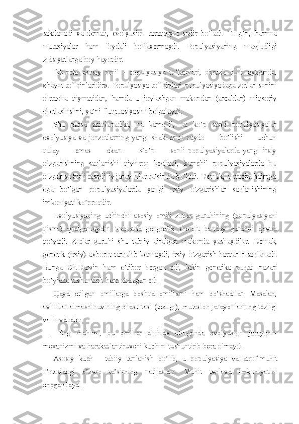 sakdanadi   va   demaq,   evolyusion   taraqqiyot   sodir   bo’ladi.   To’g’ri,   hamma
mutasiyalar   ham   foydali   bo’lavermaydi.   Populyasiyaning   mavjudligi
zidsiyatlarga boy hayotdir.
Ikkinchi   asosiy   omil   -   populyasiya   to’lqinlari,   obrazli   qilib   aytganda,
«hayot   to’lqinlaridir».   Populyasiya   to’lqinlari   populyasiyadaga   zotlar   sonini
o’rtacha   qiymatidan,   hamda   u   joylashgan   makondan   (arealdan)   miqsoriy
chetlashishni, ya’ni  fluqtuasiyasini belgalaydi.
Shu   narsa   aniqlanadiki,   na   kamchil,   na   ko’p   sonli   populyasiyalar
evolyusiya   va   jonzotlarning   yangi   shakllarini   paydo           bo’lishi           uchun
qulay           emas           ekan.           Ko’p           sonli   populyasiyalarda   yangi   irsiy
o’zgarishning   saqlanishi   qiyinroq   kechadi,   kamchil   populyasiyalarda   bu
o’zgarish turli tasodifiy jarayonlar ta’sirida bo’ladi. Demak, o’rtacha hajmga
ega   bo’lgan   populyasiyalarda   yangi   irsiy   o’zgarishlar   saqlanishining
imkoniyati ko’proqdir.
Evolyusiyaning   uchinchi   asosiy   omili   zotlar   guruhining   (populyasiyani
qismi)   ajralganligidir.   Tabiatda   geografik   sharoit   bunday   guruhni   ajratib
qo’yadi.   Zotlar   guruhi   shu   tabiiy   ajralgan   makonda   yashaydilar.   Demak,
genetik (irsiy) axborot tarqalib ketmaydi, irsiy o’zgarish barqaror saqlanadi.
Bunga   Ch.Darvin   ham   e’tibor   bergan   edi,   lekin   genetika   nuqtai   nazari
bo’yicha tushuntirib bera olmagan edi.
Qayd   etilgan   omillarga   boshqa   omillarni   ham   qo’shadilar.   Masalan,
avlodlar almashinuvining chastotasi (tezligi), mutasion jarayonlarning tezligi
va bovdqalar.
.   Eng   muhimi,   bu   omillar   alohida   olinganda   evolyusion   jarayonni
mexanizmi va harakatlantiruvchi kuchini tushuntirib bera olmaydi.
Asosiy   kuch   -   tabiiy   tanlanish   bo’lib,   u   populyasiya   va   atrof-muhit
o’rtasidagi   o’zaro   ta’sirning   natijasidir.   Muhit   tanlavd   imkoniyatini
chegaralaydi. 