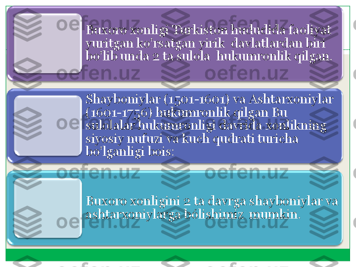 Buxoro	 xonligi	 Turkiston	 hududida	 faoliyat	 	
yuritgan	 ko'rsatgan	 yirik	  	davlatlardan	 biri	 	
bo'lib	 unda	 2 	ta	 sulola	  	hukumronlik	 qilgan	.    	 	
Shayboniylar	 (1501	-1601) 	va	 Ashtarxoniylar	 	
(1601	-1756) 	hukumronlik	 qilgan	 Bu 	
sulolalar	 hukumronligi	 davrida	 xonlikning	  	
siyosiy	 nufuzi	 va	 kuch	 qudrati	 turicha	 	
bo'lganligi	 bois:	 	
Buxoro	 xonligini	 2 	ta	 davrga	 shayboniylar	 va	 	
ashtarxoniylarga	 b	ó	lishimiz	  	mumkin	.  