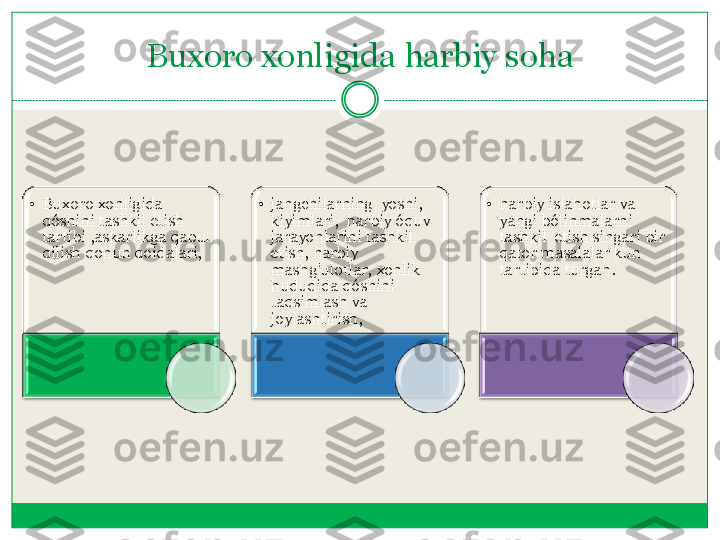 Buxoro	 xonligida	 harbiy	 soha	  	
•	Buxoro	 xonligida	  	
qóshini	 tashkil	 etish	  	
tartibi	 ,askarlikga	 qabul	 	
qilish	 qonun	 qoidalari	, 	
•	jangchilarning	  yoshi	,  	
kiyimlari	,  	harbiy	 óquv	  	
jarayonlarini	 tashkil	 	
etish	, harbiy	 	
mashg'ulotlar	, xonlik	  	
hududida	 qóshini	 	
taqsimlash	 va	 	
joylashtirish	,  	
•	harbiy islahotlar va 
yangi bólinmalarni  
tashkil  etish singari bir 
qator masalalar kun 
tartibida turgan.	  