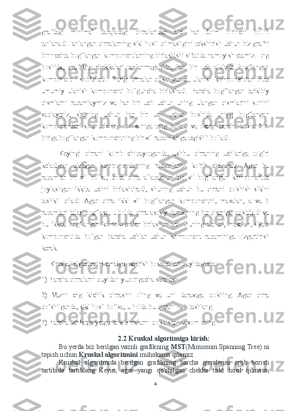 grafdagi   minimal   darajadagi   qirralaridan   biri   har   doim   birinchi   bo'lib
tanlanadi.Tanlangan qirralarning sikl hosil qilmasligini tekshirish uchun biz grafni
bir nechta bog langan komponentlarning birlashishi sifatida namoyish etamiz. Engʻ
boshida,   grafning   chekkalari   tanlanmaganida,   har   bir   uch   alohida   bog langan	
ʻ
komponent   hisoblanadi.    Yangi   qirralar   qo'shilganda,   ulanish   komponentlari   bitta
umumiy   ulanish   komponenti   bo'lguncha   birlashadi.   Barcha   bog langan   tarkibiy	
ʻ
qismlarni   raqamlaymiz   va   har   bir   uch   uchun   uning   ulangan   qismlarini   sonini
saqlaymiz,   shuning   uchun   har   bir   uch   uchun   boshida   uning   bog langan	
ʻ
komponentlari   soni   uchning   o'zi   soniga   teng   bo'ladi   va   oxirgi   barcha   uchlar   bir-
biriga bog langan komponentning bir xil raqamlariga tegishli bo'ladi.	
ʻ
Keyingi   qirrani   ko'rib   chiqayotganda,   ushbu   qirraning   uchlariga   to'g ri	
ʻ
keladigan   ulangan   komponentlarning   raqamlarini   ko'rib   chiqamiz.   Agar   bu
raqamlar   bir   xil   bo'lsa,   unda   qirra   allaqachon   bir   xil   bog langan   komponentda	
ʻ
joylashgan   ikkita   uchni   birlashtiradi,   shuning   uchun   bu   qirrani   qo'shish   siklni
tashkil   qiladi.   Agar   qirra   ikki   xil   bog langan   komponentni,   masalan,   a   va   b	
ʻ
raqamlari bilan bog lasa, u holda qirra asosiy daraxtning bir qismiga qo'shiladi va	
ʻ
bu   ikkita   bog langan   komponentlar   birlashtiriladi.   Buning   uchun,   masalan,   ilgari	
ʻ
komponentida   bo'lgan   barcha   uchlar   uchun   komponent   raqaminiga   o'zgartirish
kerak.
Kruskal algoritmini amalga oshirish bosqichlari quyidagicha:
1) Barcha qirralarni quyidan yuqorigacha saralash. 
2)   Vazni   eng   kichik   qirrasini   oling   va   uni   daraxtga   qo'shing.   Agar   qirra
qo shilganda, sikl hosil bo lsa, u holda bu qirrani olib tashlang. 	
ʻ ʻ
3) Barcha uchlarga yetguncha qirralarni qo'shishni davom eting.
2.2 Kruskal algoritmiga kirish:
Bu yerda biz berilgan vaznli grafikning  MST (Minumum Spanning Tree) ni
topish uchun   Kruskal algoritmini   muhokama qilamiz .
Kruskal   algoritmida   berilgan   grafikning   barcha   qirralarini   ortib   borish
tartibida   tartiblang.   Keyin,   agar   yangi   qo'shilgan   chekka   tsikl   hosil   qilmasa,
4 