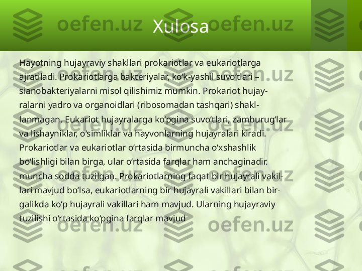 Xulosa
Hayotning hujayraviy shakllari prokariotlar va eukariotlarga
ajratiladi. Prokariotlarga bakteriyalar, ko‘k-yashil suvo‘tlari –
sianobakteriyalarni misol qilishimiz mumkin. Prokariot hujay-
ralarni yadro va organoidlari (ribosomadan tashqari) shakl-
lanmagan. Eukariot hujayralarga ko‘pgina suvo‘tlari, zamburug‘lar
va lishayniklar, o‘simliklar va hayvonlarning hujayralari kiradi.
Prokariotlar va eukariotlar o‘rtasida birmuncha o‘xshashlik
bo‘lishligi bilan birga, ular o‘rtasida farqlar ham anchaginadir.
muncha sodda tuzilgan. Prokariotlarning faqat bir hujayrali vakil-
lari mavjud bo‘lsa, eukariotlarning bir hujayrali vakillari bilan bir-
galikda ko‘p hujayrali vakillari ham mavjud. Ularning hujayraviy
tuzilishi o‘rtasida ko‘pgina farqlar mavjud 