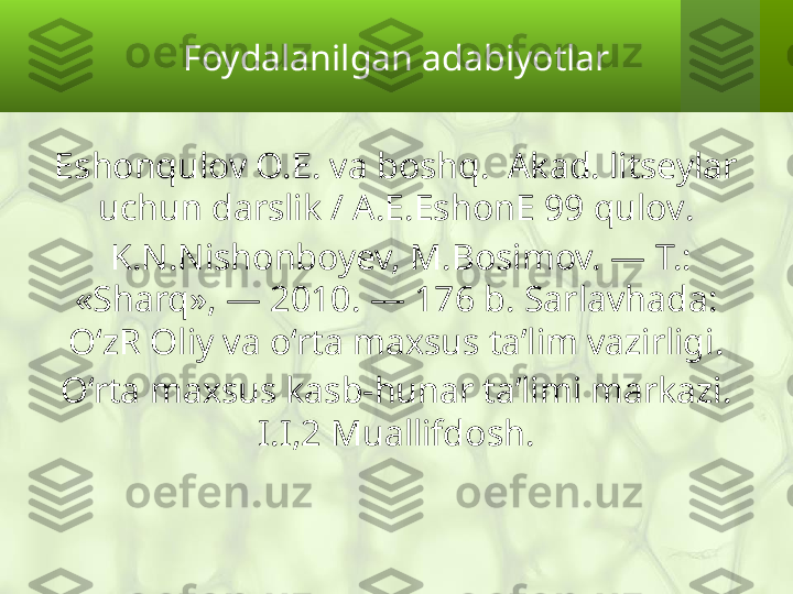 Foydalanilgan adabiyotlar
Eshonqulov O.E. va boshq.  Akad. litseylar 
uchun darslik / A.E.EshonE 99 qulov .
  K.N.Nishonboyev, M.Bosimov. — T.: 
«Sharq», — 2010. — 176 b. Sarlavhada: 
O‘zR Oliy va o‘rta maxsus ta’lim vazirligi .
O‘rta maxsus kasb-hunar ta’limi markazi. 
I.I,2 Muallifdosh. 