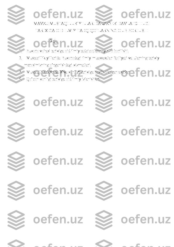 MAVZU:MUSTAQILLIK YILLARIDA O’ZBEK DAVLATCHILIGI
TARIXIGA OID ILMIY TADQIQOTLARNING OLIB BORILISHI
                          Reja.
1. Buxoro vohasi tarixiga oid ilmiy tadqiqotlarning olib borilishi.
2. Mustaqillik yillarida Buxorodagi ilmiy muassasalar  faoliyati va ularning tarixiy
merosimizning o‘rganishdagi xizmatlari.
3. Mustaqillik davrida Xiva xonligi tarixiga bag‘ishlangan asarlar 
4. Qo‘qon xonligi tarixiga oid ilmiy izlanishlar. 