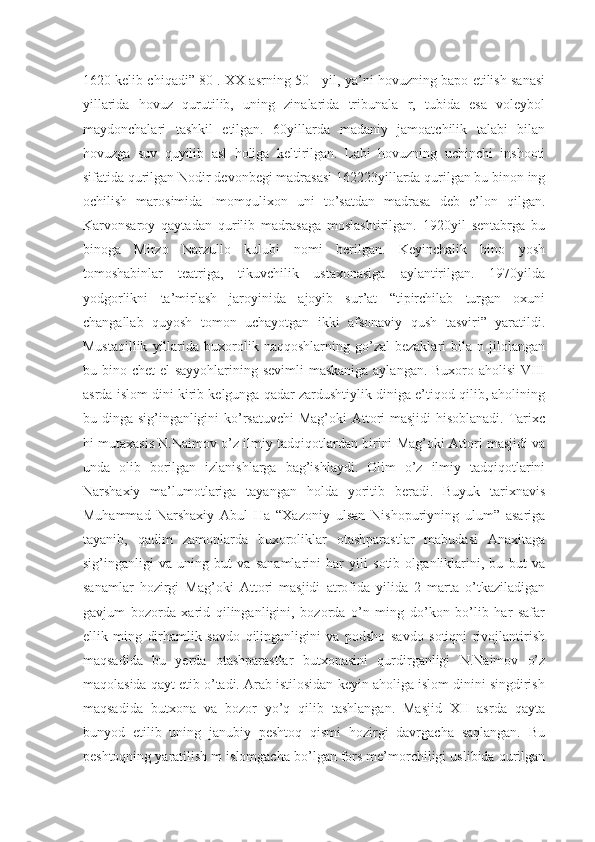 1620 kelib chiqadi” 80 . XX asrning 50-- yil, ya’ni hovuzning bapo etilish sanasi
yillarida   hovuz   qurutilib,   uning   zinalarida   tribunala   r,   tubida   esa   voleybol
maydonchalari   tashkil   etilgan.   60yillarda   madaniy   jamoatchilik   talabi   bilan
hovuzga   suv   quyilib   asl   holiga   keltirilgan.   Labi   hovuzning   uchinchi   inshooti
sifatida qurilgan Nodir devonbegi madrasasi 162223yillarda qurilgan bu binon ing
ochilish   marosimida   Imomqulixon   uni   to’satdan   madrasa   deb   e’lon   qilgan.
Karvonsaroy   qaytadan   qurilib   madrasaga   moslashtirilgan.   1920yil   sentabrga   bu
binoga   Mirzo   Narzullo   kulubi   nomi   berilgan.   Keyinchalik   bino   yosh
tomoshabinlar   teatriga,   tikuvchilik   ustaxonasiga   aylantirilgan.   1970yilda
yodgorlikni   ta’mirlash   jaroyinida   ajoyib   sur’at   “tipirchilab   turgan   oxuni
changallab   quyosh   tomon   uchayotgan   ikki   afsonaviy   qush   tasviri”   yaratildi.
Mustaqillik   yillarida   buxorolik  naqqoshlarning   go’zal   bezaklari   bila  n   jilolangan
bu bino chet el  sayyohlarining sevimli  maskaniga aylangan. Buxoro aholisi  VIII
asrda islom dini kirib kelgunga qadar zardushtiylik diniga e’tiqod qilib, aholining
bu dinga sig’inganligini ko’rsatuvchi  Mag’oki  Attori  masjidi  hisoblanadi. Tarixc
hi mutaxasis N.Naimov o’z ilmiy tadqiqotlardan birini Mag’oki Attori masjidi va
unda   olib   borilgan   izlanishlarga   bag’ishlaydi.   Olim   o’z   ilmiy   tadqiqotlarini
Narshaxiy   ma’lumotlariga   tayangan   holda   yoritib   beradi.   Buyuk   tarixnavis
Muhammad   Narshaxiy   Abul   Ha   “Xazoniy   ulsan   Nishopuriyning   ulum”   asariga
tayanib,   qadim   zamonlarda   buxoroliklar   otashparastlar   mabudasi   Anaxitaga
sig’inganligi   va   uning   but   va   sanamlarini   har   yili   sotib   olganliklarini,   bu   but   va
sanamlar   hozirgi   Mag’oki   Attori   masjidi   atrofida   yilida   2   marta   o’tkaziladigan
gavjum   bozorda   xarid   qilinganligini,   bozorda   o’n   ming   do’kon   bo’lib   har   safar
ellik   ming   dirhamlik   savdo   qilinganligini   va   podsho   savdo   sotiqni   rivojlantirish
maqsadida   bu   yerda   otashparastlar   butxonasini   qurdirganligi   N.Naimov   o’z
maqolasida qayt etib o’tadi. Arab istilosidan keyin aholiga islom dinini singdirish
maqsadida   butxona   va   bozor   yo’q   qilib   tashlangan.   Masjid   XII   asrda   qayta
bunyod   etilib   uning   janubiy   peshtoq   qismi   hozirgi   davrgacha   saqlangan.   Bu
peshtoqning yaratilish m islomgacha bo’lgan fors me’morchiligi uslibida qurilgan 