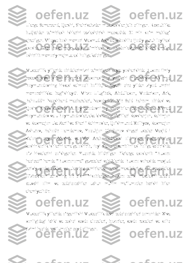 Ularga Samarqand, Qarshi, Shahrisabzdan mutaxasislar jalb qilingan. Respublika
budjetidan   ta’mirlash   ishlarini   tezlashtirish   maqsadida   20   mln   so’m   mablag’
ajratilgan. Viloyat bosh memori Maxmud Axmedov boshliq ijodiy guruh loyihasi
asosida   Chor   Bakr   majmuasida   ta’mirlash   va   obodonlashtirish   ishlari   amalga
oshirilib memoriy majmua asl holiga keltirilgan.
Mustaqillik   yillarida  obidalarimizni   ta’mirlanib  qayta  yosharishida   Buxoro  ilmiy
restavratsiya   ishlab   chiqarish   ustaxonasining   yetakchi   murabbiyssi   Ah   mad
Boymurodovning   hissasi   salmoqli   bo’lib,   u   deyarli   qirq   yildan   ziyod   umrini
memorchilikka   bag’ishlaydi.   Mirzo   Ulug’bek,   Abdullaxon,   Modarixon,   Ark,
Bahouddin   Naqshband   maqbaralari,   Navoiydagi   Mir   Said   Bahrom   obidasi   va
Qosim   Shayx   daxmasi   A.Boymurodovni   ng   qo’li   bilan   ta’mirlangan.   Ahmad
Boymurodov va u Boymurodovlar, aka kishining o’g’illari Ravshanjon, Rahimjon
va Raxmatjon uka Zarif va Sharif Rahimovlar, Qo’shmurod Xolliyev, Raxmatjon
Ashurov,   Bahodir   Hamdamov,   Yoqubjon   Obidjonov   singari   ustalar   Masjid   i
Kalonni   qayta   tiklashda   va   Miri   Arab   madrasasi   old   qismi   peshtoqlariga
koshinkorlik ishlarini amalga oshirib, Poyi Kalon ansamblini asl holiga keltirishda
o’z   hissalarini   qo’shganlar.   Yuqorida   bildirilgan   fikrlarga   asoslanib   “Buxoro
haqiqati”  hamda  “Buxoronoma”   gazetalari   sahifalarida  Buxoro  vohasida   mavjud
tarixiy   yodgorliklar   va   ularning   tamirlanish   tarixi   masalalariga   oid   maqolalar
O’zbekiston   tarixining   bir   qismi   hisoblangan   Buxoro   tarixi   masalasini   tadqiq
etuvchi   olim   va   tadqiqotchilar   uchun   muhim   ma’lumotlar   berishi   bilan
ahamiyatlidir.
Mustaqillik yillarida o‘rganilishi Mustaqillik davri tadqiqotchilari tomonidan Xiva
xonligidagi   ichki   va   tashqi   savdo   aloqalari,   bozorlar,   savdo   rastalari   va   soliq
tizimi haqida ma`lumotlar qayd qilingan. 