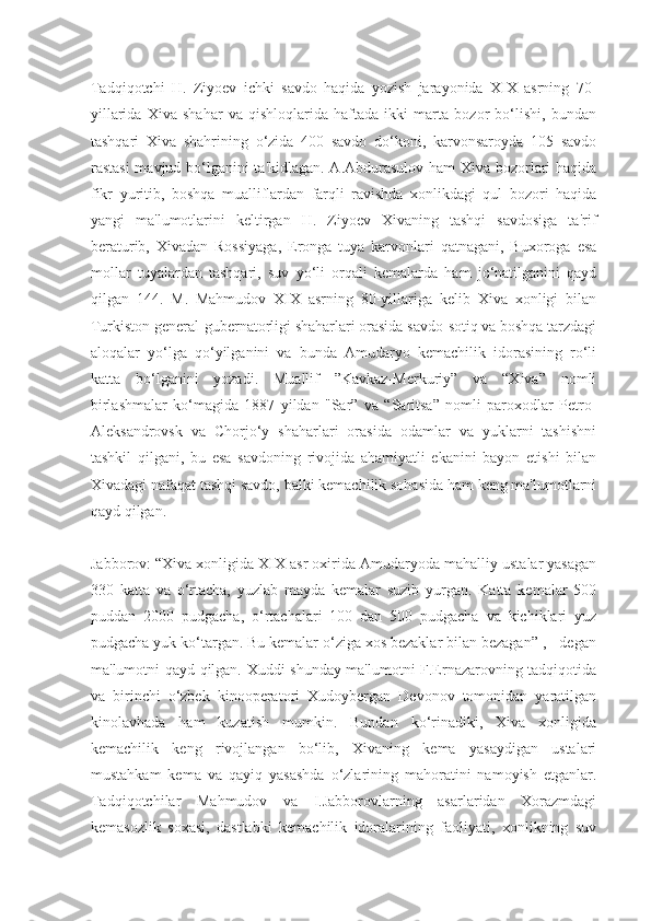 Tadqiqotchi   H.   Ziyoev   ichki   savdo   haqida   yozish   jarayonida   XIX   asrning   70-
yillarida   Xiva   shahar   va   qishloqlarida   haftada   ikki   marta   bozor   bo‘lishi,   bundan
tashqari   Xiva   shahrining   o‘zida   400   savdo   do‘koni,   karvonsaroyda   105   savdo
rastasi  mavjud bo‘lganini ta'kidlagan. A.Abdurasulov ham Xiva bozorlari haqida
fikr   yuritib,   boshqa   mualliflardan   farqli   ravishda   xonlikdagi   qul   bozori   haqida
yangi   ma'lumotlarini   keltirgan   H.   Ziyoev   Xivaning   tashqi   savdosiga   ta'rif
beraturib,   Xivadan   Rossiyaga,   Eronga   tuya   karvonlari   qatnagani,   Buxoroga   esa
mollar   tuyalardan   tashqari,   suv   yo‘li   orqali   kemalarda   ham   jo‘natilganini   qayd
qilgan   144.   M.   Mahmudov   XIX   asrning   80-yillariga   kelib   Xiva   xonligi   bilan
Turkiston general-gubernatorligi shaharlari orasida savdo-sotiq va boshqa tarzdagi
aloqalar   yo‘lga   qo‘yilganini   va   bunda   Amudaryo   kemachilik   idorasining   ro‘li
katta   bo‘lganini   yozadi.   Muallif   ”Kavkaz-Merkuriy”   va   “Xiva”   nomli
birlashmalar   ko‘magida   1887   yildan   "Sar”   va   “Saritsa”   nomli   paroxodlar   Petro-
Aleksandrovsk   va   Chorjo‘y   shaharlari   orasida   odamlar   va   yuklarni   tashishni
tashkil   qilgani,   bu   esa   savdoning   rivojida   ahamiyatli   ekanini   bayon   etishi   bilan
Xivadagi nafaqat tashqi savdo, balki kemachilik sohasida ham keng ma'lumotlarni
qayd qilgan.
Jabborov: “Xiva xonligida XIX asr oxirida Amudaryoda mahalliy ustalar yasagan
330   katta   va   o‘rtacha,   yuzlab   mayda   kemalar   suzib   yurgan.   Katta   kemalar   500
puddan   2000   pudgacha,   o‘rtachalari   100   dan   500   pudgacha   va   kichiklari   yuz
pudgacha yuk ko‘targan. Bu kemalar o‘ziga xos bezaklar bilan bezagan” , - degan
ma'lumotni qayd qilgan. Xuddi shunday ma'lumotni F.Ernazarovning tadqiqotida
va   birinchi   o‘zbek   kinooperatori   Xudoybergan   Devonov   tomonidan   yaratilgan
kinolavhada   ham   kuzatish   mumkin.   Bundan   ko‘rinadiki,   Xiva   xonligida
kemachilik   keng   rivojlangan   bo‘lib,   Xivaning   kema   yasaydigan   ustalari
mustahkam   kema   va   qayiq   yasashda   o‘zlarining   mahoratini   namoyish   etganlar.
Tadqiqotchilar   Mahmudov   va   I.Jabborovlarning   asarlaridan   Xorazmdagi
kemasozlik   soxasi,   dastlabki   kemachilik   idoralarining   faoliyati,   xonlikning   suv 