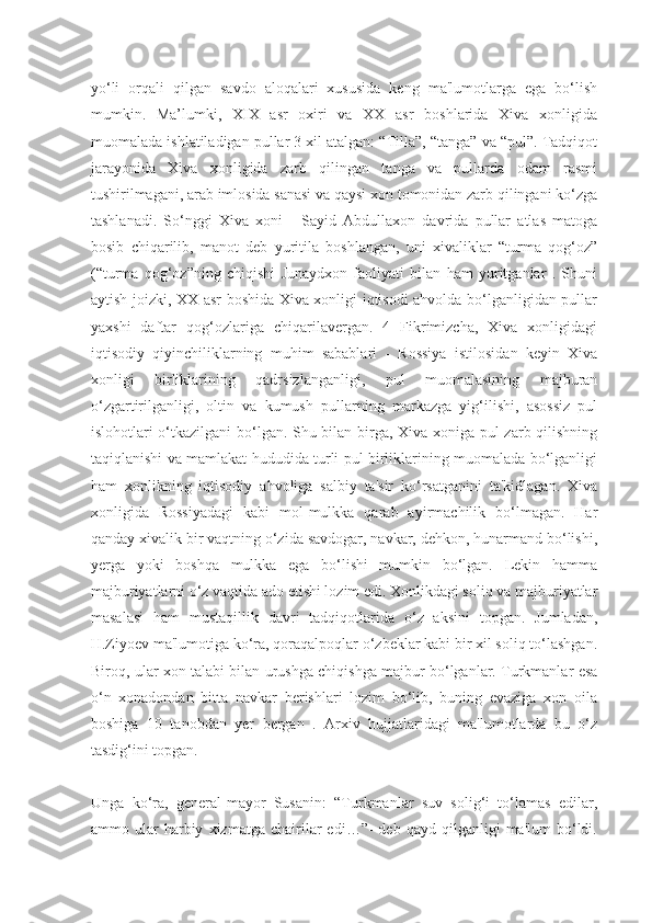 yo‘li   orqali   qilgan   savdo   aloqalari   xususida   keng   ma'lumotlarga   ega   bo‘lish
mumkin.   Ma’lumki,   XIX   asr   oxiri   va   XX   asr   boshlarida   Xiva   xonligida
muomalada ishlatiladigan pullar 3 xil atalgan: “Tilla”, “tanga” va “pul”. Tadqiqot
jarayonida   Xiva   xonligida   zarb   qilingan   tanga   va   pullarda   odam   rasmi
tushirilmagani, arab imlosida sanasi va qaysi xon tomonidan zarb qilingani ko‘zga
tashlanadi.   So‘nggi   Xiva   xoni   -   Sayid   Abdullaxon   davrida   pullar   atlas   matoga
bosib   chiqarilib,   manot   deb   yuritila   boshlangan,   uni   xivaliklar   “turma   qog‘oz”
(“turma   qog‘oz”ning   chiqishi   Junaydxon   faoliyati   bilan   ham   yuritganlar   .   Shuni
aytish joizki, XX asr boshida Xiva xonligi iqtisodi ahvolda bo‘lganligidan pullar
yaxshi   daftar   qog‘ozlariga   chiqarilavergan.   4   Fikrimizcha,   Xiva   xonligidagi
iqtisodiy   qiyinchiliklarning   muhim   sabablari   -   Rossiya   istilosidan   keyin   Xiva
xonligi   birliklarining   qadrsizlanganligi,   pul   muomalasining   majburan
o‘zgartirilganligi,   oltin   va   kumush   pullarning   markazga   yig‘ilishi,   asossiz   pul
islohotlari o‘tkazilgani bo‘lgan. Shu bilan birga, Xiva xoniga pul zarb qilishning
taqiqlanishi va mamlakat hududida turli pul birliklarining muomalada bo‘lganligi
ham   xonlikning   iqtisodiy   ahvoliga   salbiy   ta'sir   ko‘rsatganini   ta'kidlagan.   Xiva
xonligida   Rossiyadagi   kabi   mol-mulkka   qarab   ayirmachilik   bo‘lmagan.   Har
qanday xivalik bir vaqtning o‘zida savdogar, navkar, dehkon, hunarmand bo‘lishi,
yerga   yoki   boshqa   mulkka   ega   bo‘lishi   mumkin   bo‘lgan.   Lekin   hamma
majburiyatlarni o‘z vaqtida ado etishi lozim edi. Xonlikdagi soliq va majburiyatlar
masalasi   ham   mustaqillik   davri   tadqiqotlarida   o‘z   aksini   topgan.   Jumladan,
H.Ziyoev ma'lumotiga ko‘ra, qoraqalpoqlar o‘zbeklar kabi bir xil soliq to‘lashgan.
Biroq, ular xon talabi bilan urushga chiqishga majbur bo‘lganlar. Turkmanlar esa
o‘n   xonadondan   bitta   navkar   berishlari   lozim   bo‘lib,   buning   evaziga   xon   oila
boshiga   10   tanobdan   yer   bergan   .   Arxiv   hujjatlaridagi   ma'lumotlarda   bu   o‘z
tasdig‘ini topgan.
Unga   ko‘ra,   general-mayor   Susanin:   “Turkmanlar   suv   solig‘i   to‘lamas   edilar,
ammo  ular   harbiy   xizmatga  chairilar   edi…”-   deb  qayd   qilganligi   ma'lum   bo‘ldi. 