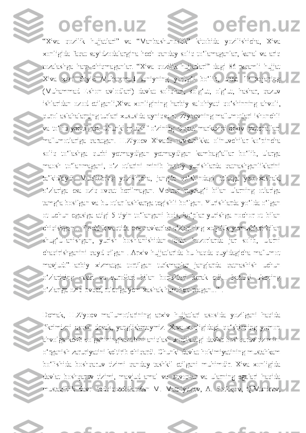 “Xiva   qozilik   hujjatlari”   va   “Manbashunoslik”   kitobida   yozilishicha,   Xiva
xonligida   faqat   sayidzodalargina   hech   qanday   soliq   to‘lamaganlar,   kanal   va   ariq
tozalashga   ham   chiqmaganlar.   “Xiva   qozilik   hujjatlari”   dagi   86-raqamli   hujjat
Xiva   xoni   Sayid   Muhammad   soniyning   yorlig‘i   bo‘lib,   unda   13   xojaning
(Muhammad   Eshon   avlodlari)   davlat   soliqlari,   solg‘ut,   olg‘ut,   hashar,   qazuv
ishlaridan   ozod   etilganli,Xiva   xonligining   harbiy   salohiyati   qo‘shinning   ahvoli,
qurol-aslahalarning turlari xususida ayniqsa H. Ziyoevning ma'lumotlari ishonchli
va   to‘liq   yoritilgan.   Chunki   muallif   o‘zining   diqqat   markazini   arxiv   materiallari
ma'lumotlariga   qaratgan.   H.Ziyoev   Xivada   navkarlikka   olinuvchilar   ko‘pincha
soliq   to‘lashga   qurbi   yetmaydigan   yetmaydigan   kambag‘allar   bo‘lib,   ularga
maosh   to‘lanmagani,   o‘z   otlarini   minib   harbiy   yurishlarda   qatnashganliklarini
ta’kidlaydi.   Muallifning   yozishicha,   jangda   qo‘shindagi   otlarga   yem-xashak,
o‘zlariga   esa   oziq-ovqat   berilmagan.   Mehtar   buyrug‘i   bilan   ularning   otlariga
tamg‘a bosilgan va bu otlar lashkarga tegishli bo‘lgan. Yurishlarda yo‘lda o‘lgan
ot   uchun   egasiga   atigi   5   tiyin   to‘langani   bois,   ko‘plar   yurishga   nochor   ot   bilan
chiqishgan... Tinchlik vaqtida esa navkarlar o‘zlarining xo‘jalik yumushlari bilan
shug‘ullanishgan,   yurish   boshlanishidan   oldin   bozorlarda   jar   solib,   ularni
chaqirishganini   qayd   qilgan   .   Arxiv   hujjatlarida   bu   haqda   quyidagicha   ma'lumot
mavjud:”Harbiy   xizmatga   tortilgan   turkmanlar   janglarda   qatnashish   uchun
o‘zlarining   otlari   va   qurollari   bilan   borishlari   kerak   edi...   hattoki   ularning
o‘zlariga oziq-ovqat, otlariga yem-xashak ham berilmagan...” .
Demak,   H.Ziyoev   ma'lumotlarining   arxiv   hujjatlari   asosida   yozilgani   haqida
fikrimizni   asosli   desak,   yanglishmaymiz.   Xiva   xonligidagi   qo‘shinning   yomon
ahvolga kelib qolganining sababini aniqlash xonlikdagi davlat boshqaruv tizimini
o‘rganish zaruriyatini keltirib chiqardi. Chunki davlat hokimiyatining mustahkam
bo‘lishida   boshqaruv   tizimi   qanday   tashkil   etilgani   muhimdir.   Xiva   xonligida
davlat   boshqaruv   tizimi,   mavjud   amal   va   unvonlar   va   ularning   egalari   haqida
mustaqillik   davri   tadqiqotchilaridan   M.   Matniyozov,   A.   Sotliqov,   Q.Munirov, 