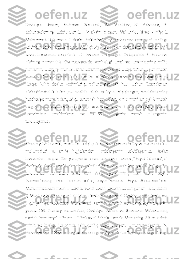 Davlatyor   Raxim,   Shihnazar   Matrasul,   Sh.   Vohidov,   N.   Polvonov,   S.
Soburovalarning   tadqiqotlarida   o‘z   aksini   topgan.   Ma’lumki,   Xiva   xonligida
Muhammad   Rahimxon   I   davlat   hokimiyatining   boshqaruv   apparatini   tartibga
keltirgan va  ixchamlashtirgan. Abulg‘oziy Bahodirxon davrida  ta’sis  etilgan 360
davlat   lavozimini   qisqartirib,   100   lavozim   ta'sis   etgan.   Tadqiqotchi   S.   Soburova
o‘zining   nomzodlik   dissertatsiyasida   xonliklagi   amal   va   unvonlarning   to‘liq
nomlarini, ularning ma'nosi, amaldorlarning shaxsi va ularga to‘lanadigan maosh
xususida fikr yuritgan.6 Tadqiqotchilar M. Matniyozov va A. Sotliqovlar ham bu
davrga   kelib   davlat   xodimlariga   to‘lanaligan   ish   haqi   uchun   fuqarolardan
o‘zboshimchalik   bilan   pul   undirib   olish   qat`iyan   ta'qiqlangan,   amaldorlarning
barchasiga   mansab   darajasiga   qarab   ish   haqi   uchun   xon   tomonidan   oylik   maosh
belgilangani,   quyi   lavozimdagilarga   xazinadan   yiliga   3   tilla,   saroydagi   yuqori
lavozimdagi   amaldorlarga   esa   350-500   tillagacha   maosh   to‘langanini
ta'kidlaydilar .
Shuni aytish lozimki, mualliflar tadqiqotlarini yozishda mahalliy va rus manbalari
ma'lumotlari   va   arxiv   hujjatlaridan   fondalanganini   ta'kidlaganlar.   Davlat
lavozimlari   haqida   fikr   yuritganda   shuni   ta'kidlash   lozimki,”Sayid   Islomxo‘ja”
risolasida   davlat   amaldorlarining   avlodlari   ham   shu   kasb-kor   egalari   bo‘lganligi
ta'kidlanadi.   Jumladan,   Xiva   xoni   Asfandiyorxonning   bosh   vaziri   Sayid
Islomxo‘janing   otasi   Ibrohim   xo‘ja,   keyin   amakisi   Sayid   Abdullaxo‘jalar
Muhammad Rahimxon II davrida vaziri a'zam lavozimida bo‘lganlar. Tadqiqotchi
Q.Munirov Munisning  mirobligidan keyin uning jiyani  Ogahiy, undan keyin esa
Ogahiyning   amakizodasi   Muhammad   Karimbek   mirob   vazifasiga   tayinlanganini
yozadi   156.   Bunday   ma'lumotlar,   Davlatyor   Rahim   va   Shixnazar   Matrasulning
asarida   ham   qayd   qilingan   .   “Firdavs   ul-iqbol»   asarida   Munisning   7-8   ta   ajdodi
mirob   va   boshqa   lavozimda   ishlaganligi   qayd   qilingan.   Umuman   olganda,   N.
Polvonovning   “Xiva   xonligida   mansabga   qo‘yish   tartibi”   maqolasidagi   fikriga 