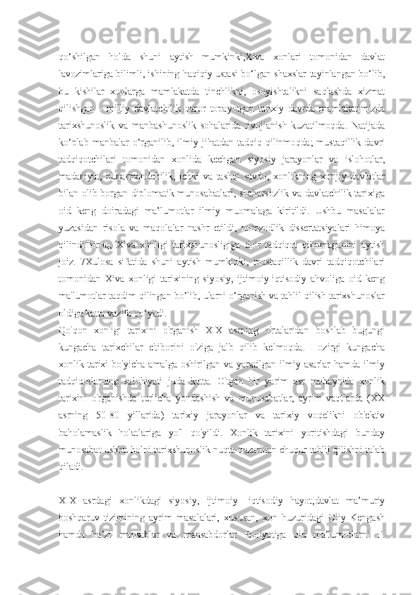 qo‘shilgan   holda   shuni   aytish   mumkinki,Xiva   xonlari   tomonidan   davlat
lavozimlariga bilimli, ishining haqiqiy ustasi bo‘lgan shaxslar tayinlangan bo‘lib,
bu   kishilar   xonlarga   mamlakatda   tinchlikni,   osoyishtalikni   saqlashda   xizmat
qilishgan   -   milliy   davlatchilik   qaror   topayotgan   tarixiy   davrda   mamlakatimizda
tarixshunoslik   va   manbashunoslik   sohalarida   rivojlanish   kuzatilmoqda.   Natijada
ko‘plab  manbalar  o‘rganilib,  ilmiy  jihatdan  tadqiq  qilinmoqda;   mustaqillik  davri
tadqiqotchilari   tomonidan   xonlida   kechgan   siyosiy   jarayonlar   va   islohotlar,
madaniyat,   hunarmandchilik,   ichki   va   tashqi   savdo,   xonlikning   xorijiy   davlatlar
bilan olib borgan diplomatik munosabatlari, shaharsozlik  va davlatchilik tarixiga
oid   keng   doiradagi   ma’lumotlar   ilmiy   muomalaga   kiritildi.   Ushbu   masalalar
yuzasidan   risola   va   maqolalar   nashr   etildi,   nomzodlik   dissertatsiyalari   himoya
qilindi.Biroq,   Xiva   xonligi   tarixshunosligiga   doir   tadqiqot   qilinmaganini   aytish
joiz.   7Xulosa   sifatida   shuni   aytish   mumkinki,   mustaqillik   davri   tadqiqotchilari
tomonidan   Xiva   xonligi   tarixining   siyosiy,   ijtimoiy-iqtisodiy   ahvoliga   oid   keng
ma'lumotlar taqdim qilingan bo‘lib, ularni o‘rganish va tahlil qilish tarixshunoslar
oldiga katta vazifa qo‘yadi.
Qo'qon   xonligi   tarixini   o'rganish   XIX   asrning   o'rtalaridan   boshlab   bugungi
kungacha   tarixchilar   e'tiborini   o'ziga   jalb   qilib   kelmoqda.   Hozirgi   kungacha
xonlik   tarixi   bo'yicha   amalga   oshirilgan   va   yaratilgan   ilmiy   asarlar   hamda   ilmiy
tadqiqotlarning   salohiyati   juda   katta.   O'tgan   bir   yarim   asr   mobaynida   xonlik
tarixini   o'rganishda   turlicha   yondashish   va   munosabatlar,   ayrim   vaqtlarda   (XX
asrning   50-80   yillarida)   tarixiy   jarayonlar   va   tarixiy   voqelikni   ob'ektiv
baholamaslik   holatlariga   yo'l   qo'yildi.   Xonlik   tarixini   yoritishdagi   bunday
munosabat ushbu holni tarixshunoslik nuqta-nazaridan chuqur tahlil qilishni talab
qiladi.
XIX   asrdagi   xonlikdagi   siyosiy,   ijtimoiy-   iqtisodiy   hayot,davlat   ma’muriy
boshqaruv   tizimining   ayrim   masalalari,   xususan,   xon   huzuridagi   Oliy   Kengash
hamda   ba’zi   mansablar   va   mansabdorlar   faoliyatiga   oid   ma’lumotlarni   F. 