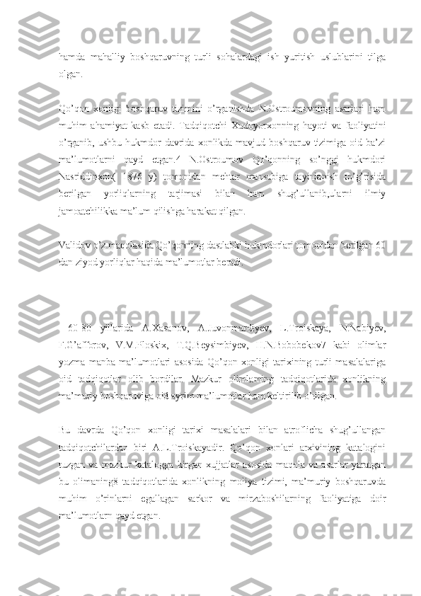 hamda   mahalliy   boshqaruvning   turli   sohalardagi   ish   yuritish   uslublarini   tilga
olgan.
Qo’qon   xonligi   boshqaruv   tizimini   o’rganishda   N.Ostroumovning   asarlari   ham
muhim   ahamiyat   kasb   etadi.   Tadqiqotchi   Xudoyorxonning   hayoti   va   faoliyatini
o’rganib,  ushbu  hukmdor   davrida  xonlikda mavjud  boshqaruv  tizimiga  oid ba’zi
ma’lumotlarni   qayd   etgan.4   N.Ostroumov   Qo’qonning   so’nggi   hukmdori
Nasriddinxon(   1876   y)   tomonidan   mehtar   mansabiga   tayinlanish   to’g’risida
berilgan   yorliqlarning   tarjimasi   bilan   ham   shug’ullanib,ularni   ilmiy
jamoatchilikka ma’lum qilishga harakat qilgan.
Validov o’z maqolasida Qo’qonning dastlabki hukmdorlari tomonidan berilgan 60
dan ziyod yorliqlar haqida ma’lumotlar beradi.
  60-80   yillarida   A.Xasanov,   A.Juvonmardiyev,   L.Troiskaya,   N.Nabiyev,
F.G’afforov,   V.M.Ploskix,   T.Q.Beysimbiyev,   H.N.Bobobekov7   kabi   olimlar
yozma   manba   ma’lumotlari   asosida   Qo’qon   xonligi   tarixining   turli   masalalariga
oid   tadqiqotlar   olib   bordilar.   Mazkur   olimlaming   tadqiqotlarida   xonlikning
ma’muriy boshqaruviga oid ayrim ma’lumotlar ham keltirilib o’tilgan.
Bu   davrda   Qo’qon   xonligi   tarixi   masalalari   bilan   atroflicha   shug’ullangan
tadqiqotchilardan   biri   A.L.Troiskayadir.   Qo’qon   xonlari   arxivining   katalogini
tuzgan   va   mazkur   katalogga   kirgan   xujjatlar   asosida   maqola   va   asarlar   yaratgan
bu   olimaning8   tadqiqotlarida   xonlikning   moliya   tizimi,   ma’muriy   boshqaruvda
muhim   o’rinlarni   egallagan   sarkor   va   mirzaboshilarning   faoliyatiga   doir
ma’lumotlarn qayd etgan. 