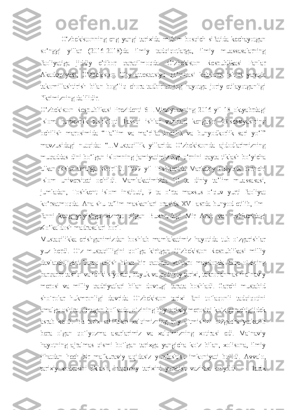 O‘zbekistonning   eng   yangi   tarixida   muhim   bosqich   sifatida   kechayotgan
so‘nggi   yillar   (2016-2018)da   ilmiy   tadqiqotlarga,   ilmiy   muassasalarning
faoliyatiga   jiddiy   e’tibor   qaratilmoqda.   O‘zbekiston   Respublikasi   Fanlar
Akademiyasi,   O‘zbekiston   Oliy   attestatsiya   qo‘mitasi   kabilarni   ishini   yanada
takomillashtirish   bilan   bog‘liq   chora-tadbirlarning   hayotga   joriy   etilayotganligi
fikrimizning dalilidir.
O‘zbekiston   Respublikasi   Prezidenti   SH.Mirziyoevning   2016   yil   18   oktyabrdagi
Islom   hamkorlik   tashkiloti   Tashqi   ishlar   vazirlari   kengashi   43-sessiyasining
ochilish   marosimida   “Ta’lim   va   ma’rifat-tinchlik   va   bunyodkorlik   sari   yo‘l”
mavzusidagi   nutqida:   “...Mustaqillik   yillarida   O‘zbekistonda   ajdodlarimizning
muqaddas  dini  bo‘lgan  islomning jamiyatimizdagi   o‘rnini  qayta  tiklash  bo‘yicha
ulkan   ishlar   amalga   oshirildi.   1999   yil   Toshkentda   Markaziy   Osiyoda   birinchi
Islom   universiteti   ochildi.   Mamlakatimizda   10   ta   diniy   ta’lim   muassasasi,
jumladan,   Toshkent   islom   instituti,   9   ta   o‘rta   maxsus   o‘quv   yurti   faoliyat
ko‘rsatmoqda.   Ana   shu   ta’lim   maskanlari   orasida   XVI   asrda   bunyod   etilib,   ilm-
fanni   keng   yoyishga   xizmat   qilgan   Buxorodagi   Mir   Arab   va   Toshkentdagi
Ko‘kaldosh madrasalari bor".
Mustaqilikka   erishganimizdan   boshlab   mamlakatimiz   hayotida   tub   o`zgarishlar
yuz   berdi.   O`z   mustaqilligini   qo`lga   kiritgan   O`zbekiston   Respublikasi   milliy
davlatchiligini   barpo   qilish   bilan   bir   qatorda   xalqaro   maydonda   ham   o`zining
barqaror tashqi va ichki siyosati, buyuk va qadimiy tarixi, takrorlanmas ma`naviy
merosi   va   milliy   qadriyatlari   bilan   dovrug`   tarata   boshladi.   Garchi   mustabid
sho`rolar   hukmronligi   davrida   O`zbekiston   tarixi   fani   to`laqonli   tadqiqotini
amalga oshira olmagan bo`lsada, o`zining boy tarixiy merosini ko`z qorachig`idek
asrab   keldi.   Bu   tarix   sahifalari   xalqimizning   boy   o`tmishini   bizgacha   yetkazib
bera   olgan   qo`lyozma   asarlarimiz   va   xalqimizning   xotirasi   edi.   Ma`naviy
hayotning   ajralmas   qismi   bo`lgan   tarixga   yangicha   ko`z   bilan,   xolisona,   ilmiy
jihatdan   hech   bir   mafkuraviy   aqidasiz   yondashish   imkoniyati   bo`ldi.   Avvalo,
tarixiy   xotirasini   tiklash,   haqqoniy   tarixini   yaratish   vazifasi   qo`yildi.   ―   Tarix 