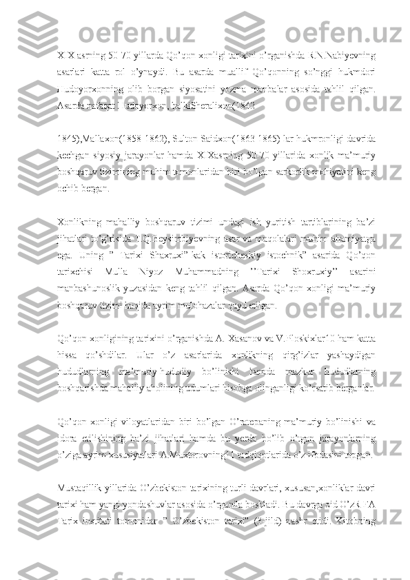 XIX asrning 50-70 yillarda Qo’qon xonligi tarixini o’rganishda R.N.Nabiyevning
asarlari   katta   rol   o’ynaydi.   Bu   asarda   muallif   Qo’qonning   so’nggi   hukmdori
Hudoyorxonning   olib   borgan   siyosatini   yozma   manbalar   asosida   tahlil   qilgan.
Asarda nafaqat Hudoyorxon, balkiSheralixon(1842-
1845),Mallaxon(1858-1862), Sulton Saidxon(1863-1865) lar hukmronligi davrida
kechgan   siyosiy   jarayonlar   hamda   XIXasrning   50-70   yillarida   xonlik   ma’muriy
boshqaruv tizimining muhim tomonlaridan biri bo’lgan sarkorlik mohiyatini keng
ochib bergan.
Xonlikning   mahalliy   boshqaruv   tizimi   undagi   ish   yuritish   tartiblarining   ba’zi
jihatlari   to’g’risida   T.Q.Beysimbiyevning   asar   va   maqolalari   muhim   ahamiyatga
ega.   Uning   ”   Tarixi   Shaxruxi”-kak   istoricheskiy   istochnik”   asarida   Qo’qon
tarixchisi   Mulla   Niyoz   Muhammadning   ’’Tarixi   Shoxruxiy’’   asarini
manbashunoslik   yuzasidan   keng   tahlil   qilgan.   Asarda   Qo’qon   xonligi   ma’muriy
boshqaruv tizimi haqida ayrim mulohazalar qayd etilgan.
Qo’qon xonligining tarixini o’rganishda A. Xasanov va V.Ploskixlar10 ham katta
hissa   qo’shdilar.   Ular   o’z   asarlarida   xonlikning   qirg’izlar   yashaydigan
hududlarning   ma’muriy-hududiy   bo’linishi   hamda   mazkur   hududlarning
boshqarishda mahalliy aholining udumlari hisobga olinganligi ko’rsatib berganlar.
Qo’qon   xonligi   viloyatlaridan   biri   bo’lgan   O’ratepaning   ma’muriy   bo’linishi   va
idora   etilishining   ba’zi   jihatlari   hamda   bu   yerda   bo’lib   o’tgan   jarayonlarning
o’ziga ayrim xususiyatlari A.Muxtorovning11 tadqiqotlarida o’z ifodasini topgan.
Mustaqillik yillarida O’zbekiston tarixining turli davrlari, xususan,xonliklar davri
tarixi ham yangi yondashuvlar asosida o’rganila boshladi. Bu davrga oid O’zR FA
Tarix   instituti   tomonidan   ”   O’zbekiston   tarixi”   (3-jild)   nashr   etidi.   Kitobning 