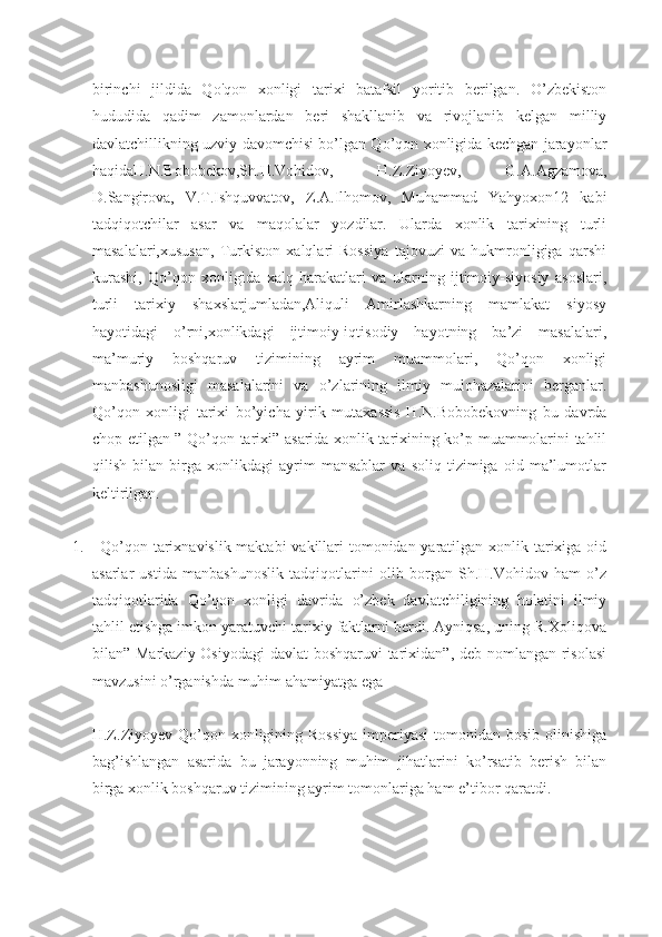 birinchi   jildida   Qo'qon   xonligi   tarixi   batafsil   yoritib   berilgan.   O’zbekiston
hududida   qadim   zamonlardan   beri   shakllanib   va   rivojlanib   kelgan   milliy
davlatchillikning uzviy davomchisi bo’lgan Qo’qon xonligida kechgan jarayonlar
haqidaH.N.Bobobekov,Sh.H.Vohidov,   H.Z.Ziyoyev,   G.A.Agzamova,
D.Sangirova,   V.T.Ishquvvatov,   Z.A.Ilhomov,   Muhammad   Yahyoxon12   kabi
tadqiqotchilar   asar   va   maqolalar   yozdilar.   Ularda   xonlik   tarixining   turli
masalalari,xususan,   Turkiston   xalqlari   Rossiya   tajovuzi   va   hukmronligiga   qarshi
kurashi,   Qo’qon   xonligida   xalq   harakatlari   va   ularning   ijtimoiy-siyosiy   asoslari,
turli   tarixiy   shaxslarjumladan,Aliquli   Amirlashkarning   mamlakat   siyosy
hayotidagi   o’rni,xonlikdagi   ijtimoiy-iqtisodiy   hayotning   ba’zi   masalalari,
ma’muriy   boshqaruv   tizimining   ayrim   muammolari,   Qo’qon   xonligi
manbashunosligi   masalalarini   va   o’zlarining   ilmiy   mulohazalarini   berganlar.
Qo’qon   xonligi   tarixi   bo’yicha   yirik   mutaxassis   H.N.Bobobekovning   bu   davrda
chop etilgan ” Qo’qon tarixi” asarida xonlik tarixining ko’p muammolarini tahlil
qilish   bilan   birga   xonlikdagi   ayrim   mansablar   va   soliq   tizimiga   oid   ma’lumotlar
keltirilgan.
1. Qo’qon tarixnavislik maktabi  vakillari tomonidan yaratilgan xonlik tarixiga oid
asarlar   ustida   manbashunoslik   tadqiqotlarini   olib   borgan   Sh.H.Vohidov   ham   o’z
tadqiqotlarida   Qo’qon   xonligi   davrida   o’zbek   davlatchiligining   holatini   ilmiy
tahlil etishga imkon yaratuvchi tarixiy faktlarni berdi. Ayniqsa, uning R.Xoliqova
bilan” Markaziy Osiyodagi  davlat  boshqaruvi  tarixidan”, deb nomlangan risolasi
mavzusini o’rganishda muhim ahamiyatga ega
H.Z.Ziyoyev Qo’qon xonligining Rossiya  imperiyasi  tomonidan bosib olinishiga
bag’ishlangan   asarida   bu   jarayonning   muhim   jihatlarini   ko’rsatib   berish   bilan
birga xonlik boshqaruv tizimining ayrim tomonlariga ham e’tibor qaratdi. 