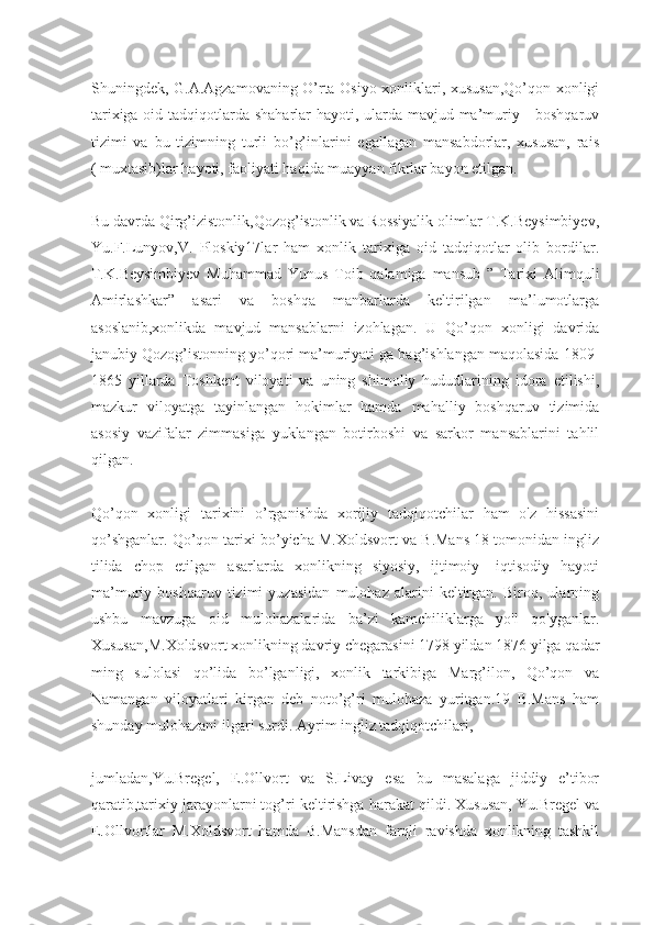 Shuningdek, G.A.Agzamovaning O’rta Osiyo xonliklari, xususan,Qo’qon xonligi
tarixiga oid tadqiqotlarda shaharlar  hayoti, ularda mavjud ma’muriy - boshqaruv
tizimi   va   bu   tizimning   turli   bo’g’inlarini   egallagan   mansabdorlar,   xususan,   rais
( muxtasib)lar hayoti, faoliyati haqida muayyan fikrlar bayon etilgan.
Bu davrda Qirg’izistonlik,Qozog’istonlik va Rossiyalik olimlar T.K.Beysimbiyev,
Yu.F.Lunyov,V.   Ploskiy17lar   ham   xonlik   tarixiga   oid   tadqiqotlar   olib   bordilar.
T.K.Beysimbiyev   Muhammad   Yunus   Toib   qalamiga   mansub   ”   Tarixi   Alimquli
Amirlashkar”   asari   va   boshqa   manbarlarda   keltirilgan   ma’lumotlarga
asoslanib,xonlikda   mavjud   mansablarni   izohlagan.   U   Qo’qon   xonligi   davrida
janubiy Qozog’istonning yo’qori ma’muriyati ga bag’ishlangan maqolasida 1809 -
1865   yillarda   Toshkent   viloyati   va   uning   shimoliy   hududlarining   idora   etilishi,
mazkur   viloyatga   tayinlangan   hokimlar   hamda   mahalliy   boshqaruv   tizimida
asosiy   vazifalar   zimmasiga   yuklangan   botirboshi   va   sarkor   mansablarini   tahlil
qilgan.
Qo’qon   xonligi   tarixini   o’rganishda   xorijiy   tadqiqotchilar   ham   o'z   hissasini
qo’shganlar. Qo’qon tarixi bo’yicha M.Xoldsvort va B.Mans 18 tomonidan ingliz
tilida   chop   etilgan   asarlarda   xonlikning   siyosiy,   ijtimoiy-   iqtisodiy   hayoti
ma’muriy   boshqaruv   tizimi   yuzasidan   mulohaz   alarini   keltirgan.   Biroq,   ularning
ushbu   mavzuga   oid   mulohazalarida   ba’zi   kamchiliklarga   yo'l   qo'yganlar.
Xususan,M.Xoldsvort xonlikning davriy chegarasini 1798 yildan 1876 yilga qadar
ming   sulolasi   qo’lida   bo’lganligi,   xonlik   tarkibiga   Marg’ilon,   Qo’qon   va
Namangan   viloyatlari   kirgan   deb   noto’g’ri   mulohaza   yuritgan.19   B.Mans   ham
shunday mulohazani ilgari surdi. Ayrim ingliz tadqiqotchilari,
jumladan,Yu.Bregel,   E.Ollvort   va   S.Livay   esa   bu   masalaga   jiddiy   e’tibor
qaratib,tarixiy jarayonlarni tog’ri keltirishga harakat qildi. Xususan, Yu.Bregel va
E.Ollvortlar   M.Xoldsvort   hamda   B.Mansdan   farqli   ravishda   xonlikning   tashkil 