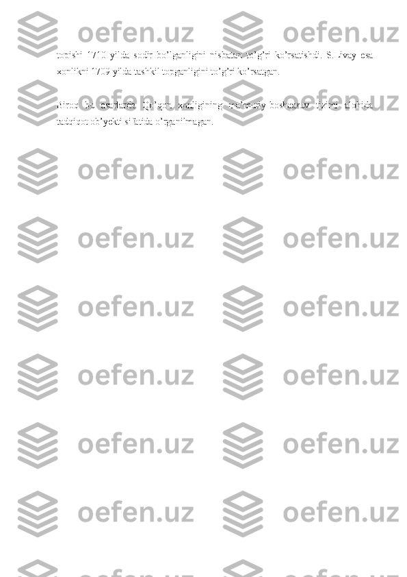 topishi   1710   yilda   sodir   bo’lganligini   nisbatan   to’g’ri   ko’rsatishdi.   S.Livay   esa
xonlikni 1709 yilda tashkil topganligini to’g’ri ko’rsatgan.
Biroq   bu   asarlarda   Qo’qon   xonligining   ma’muriy-boshqaruv   tizimi   alohida
tadqiqot ob’yekti sifatida o’rganilmagan. 