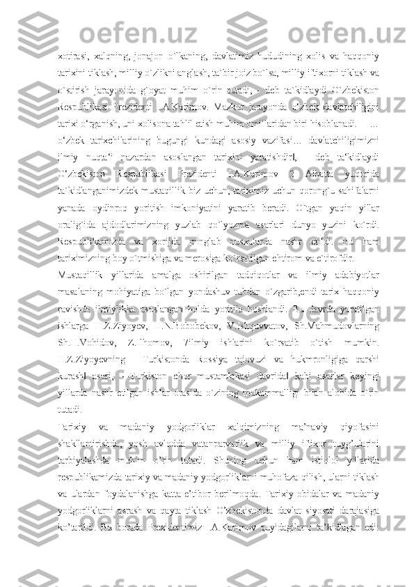 xotirasi,   xalqning,   jonajon   o`lkaning,   davlatimiz   hududining   xolis   va   haqqoniy
tarixini tiklash, milliy o`zlikni anglash, ta`bir joiz bo`lsa, milliy iftixorni tiklash va
o`stirish   jarayonida   g`oyat   muhim   o`rin   tutadi,   -   deb   ta`kidlaydi   O`zbekiston
Respublikasi   Prezidenti   I.A.Karimov.   Mazkur   jarayonda   o‘zbek   davlatchiligini
tarixi o‘rganish, uni xolisona tahlil etish muhim omillaridan biri hisoblanadi. ―…
o‘zbek   tarixchilarining   bugungi   kundagi   asosiy   vazifasi…   davlatchiligimizni
ilmiy   nuqta‘i   nazardan   asoslangan   tarixini   yaratishdir ,   -   deb   ta‘kidlaydi‖
O‘zbekiston   Respublikasi   Prezidenti   I.A.Karimov   2   Albatta   yuqorida
ta`kidlanganimizdek  mustaqillik  biz uchun,  tariximiz  uchun  qorong`u sahifalarni
yanada   oydinroq   yoritish   imkoniyatini   yaratib   beradi.   O`tgan   yaqin   yillar
oralig`ida   ajdodlarimizning   yuzlab   qo`lyozma   asarlari   dunyo   yuzini   ko`rdi.
Respublikamizda   va   xorijda   minglab   nusxalarda   nashr   etildi.   Bu   ham
tariximizning boy o`tmishiga va merosiga ko`rsatilgan ehtirom va e`tirofdir. 
Mustaqillik   yillarida   amalga   oshirilgan   tadqiqotlar   va   ilmiy   adabiyotlar
masalaning   mohiyatiga   bo`lgan   yondashuv   tubdan   o`zgarib,endi   tarix   haqqoniy
ravishda   ilmiylikka   asoslangan   holda   yoritila   boshlandi.   Bu   davrda   yaratilgan
ishlarga   H.Z.Ziyoyev,   H.N.Bobobekov,   V.Ishquvvatov,   Sh.Mahmudovlarning
Sh.H.Vohidov,   Z.Ilhomov,   7ilmiy   ishlarini   ko`rsatib   o`tish   mumkin.
H.Z.Ziyoyevning   ―Turkistonda   Rossiya   tajovuzi   va   hukmronligiga   qarshi
kurash   asari,   ―Turkiston   chor   mustamlakasi   davrida   kabi   asarlar   keyingi	
‖ ‖
yillarda   nashr   etilgan   ishlar   orasida   o`zining   mukammalligi   bilan   alohida   o`rin
tutadi.
Tarixiy   va   madaniy   yodgorliklar   xalqimizning   ma’naviy   qiyofasini
shakllantirishda,   yosh   avlodda   vatanparvarlik   va   milliy   iftixor   tuyg’ularini
tarbiyalashda   muhim   o’rin   tutadi.   Shuning   uchun   ham   istiqlol   yillarida
respublikamizda tarixiy va madaniy yodgorliklarni muhofaza qilish, ularni tiklash
va   ulardan   foydalanishga   katta   e’tibor   berilmoqda.   Tarixiy   obidalar   va   madaniy
yodgorliklarni   asrash   va   qayta   tiklash   O’zbekistonda   davlat   siyosati   darajasiga
ko’tarildi.   Bu   borada   Prezidentimiz   I.A.Karimov   quyidagilarni   ta’kidlagan   edi: 