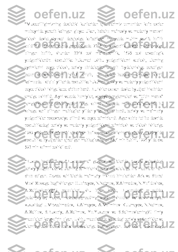 “Mustaqilligimizning   dastlabki   kunlaridan   ajdodlarimiz   tomonidan   ko’p   asrlar
mobaynida  yaratib   kelingan  g'oyat   ulkan,   bebaho   ma’naviy   va   madaniy  merosni
tiklash   davlat   siyosati   darajasiga   ko’tarilgan   nihoyatda   muhim   vazifa   bo’lib
qoldi”67.   Hozirgi   kunda   respublikada   7216   ta   yodgorlik   davlat   muhofazasiga
olingan   bo’lib,   shundan   2248   tasi   me’morchilik,   1695   tasi   arxeologik
yodgorliklardir.   Respublika   hukumati   ushbu   yodgorliklarni   saqlash,   ularning
ayrimlarini   qayta   tiklash,   tarixiy   obidalardan   unumli   foydalanishga   qaratilgan
qator   chora-tadbirlarni   ishlab   chiqib,   uni   qadam-baqadam   amalga   oshirib
kelmoqda. Istiqlol yillarida respublika hukumati tarixiy va madaniy yodgorliklarni
qayta tiklash ishiga katta e’tibor berdi. Bu ishlar asosan davlat byudjeti hisobidan
amalga  oshirildi.  Ayni   vaqtda  homiylar,  xayriya  jamg'armalari  va  “Oltin  meros”
jamg'armasining   imkoniyatlari   ishga   solindi.   Natijada   mustaqillik   yillarida   bu
sohaga   sarf   qilingan   mablag'lar   yildan-yilga   oshib   bordi,   tarixiy   va   me’moriy
yodgorliklar restavrastiya qilindi va qayta ta’mirlandi. Agar sobiq ittifoq davrida
respublikadagi   tarixiy   va   madaniy   yodgorliklarni   ta’mirlash   va   tiklash   ishlariga
1989 yilda 10,28 mln rubl ajratilgan bo’lsa, mustaqillikning dastlabki, 1992 yilda
respublika byudjetidan ajratilgan mablag'lar hajmi 65,4 mln rublni, 1996 yilda esa
592 mln so’mni tashkil etdi.
“Buxoro   haqiqati”   va   “Buxoronoma”   gazetasi   sahifalarida   Buxoro   vohasidagi
tarixiy yodgorliklar va ularning ta’mirlanish tarixi masalalarga oid maqolalar ham
chop   etilgan.   Gazeta   sahifalarida   ma’muriy   inshoot   binolaridan   Ark   va   Sitorai
Moxi Xossaga bag’ishlangan O.Jo’rayev, N.Naimov, X.Ahmedov, N.Yo’ldoshev,
A.Xalilovlarning69   maqolalari,   shu   bilan   birga,   Buxorodagi   muqaddas
qadamjoylar,   masjid,   madrasalar,   qadimgi   savdo   inshootlari   va   karvonsaroylar
xususidagi   J.Mirzaahmedov,   R.Almayev,   A.Mo’minov   K.Jumayev,   N.Naimov,
A.Xalilov,   S.Buxoriy,   A.Xalimov,   Yo.Yusupov   va   S.Salimovlarning70   ilmiy
maqolalari keng o’rin olgan. Ushbu maqolalarda vohadagi tarixiy yodgorliklar va
ularning   ta’mirlanish   tarixi   masalalariga   bag’ishlangan.   Jumladan,   Buxorodagi 