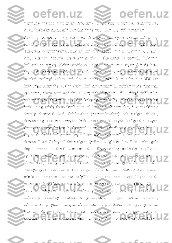 ma’muriy   inshoot   binolaridan   Ark   tarixi   to’g’risida   N.Naimov,   X.Ahmedov,
A.Xalilovlovlar gazeta sahifalaridagi ilmiy maqolalarida yoritib berganlar
Arkning   asoschilari   Siyovush   va   Afrosiyob   tarixiy   shaxslar   bo’lganligi
N.Yo’ldoshev   maqolasida   quyidagicha   izohlab   beriladi:   “Siyovush   otasi
Kaykovus   Ahamoniylar   sulolasidan   bo’lib   VI   asrda   Eronda   hukmronlik   qilgan.
Abu   Rayhon   Beruniy   Siyovushnig   o’g’li   Kayxusrav   Xorazmda   hukmron
bo’lganligini tarixiy faktlar asosida tasdiqlaydi. Buxoro majusiylari Afrosiyob va
Siyovush   qabrini   muqaddas   bilib   sajda   qilganlar.   Buxoro,   Samarqand,   Xorazm
xalqlari   qadimgi   an’analarni   davom   ettirib   Buxorolik   musulmonlar   XX   asr
boshlariga   qadar   Siyovushni   shahid   bo’lganlar   qatorida,   qabrlarini   ziyoratgohga
aylantirib,   Siyovushni   vali   (madadkor)   deb   bilganlar”.   Yuqoridagi   dalillardan
tashqari Siyovush zamonida yashab kelayotgan mahalliy urf odatlar va an’analar
borki uning tarixiy shaxs ekanligidan dalolat beradi. Birinchidan, Buxoro arkining
sharqiy   darvozasi   Dari   Kohfurushon   (Somonfurushon)   deb   atalgan   chunki,
darvozaning   pastidagi   maydonchada   Buxoro   arki   paydo   bo’lgandan   buyon
dehqonlar somon, beda va boshqa mol ozuqalarini keltirib sotganlar. Ikkinchi dalil
Siyovush   shahid   bo’lgandan   keyin   “Dari   Kohfurushonda”   ko’milgani   uchun   bu
darvoza   “Dari   Go’riyon”   deb   atalgan.   Qadimgi   so’g’d   va   fors   tilida   “qabr”-go’r
degan   manoni   bildiradi.   Uchinchi   dalil   Siyovushning   xotirasiga   bag’ishlab
aytiladigan   Mug’lar   yig’isi   marsiyasi,   o’zgargan   holda   vafot   etgan   kishining
o’lgan   kuni,   “begoyi   juma”,   “qirq   oqshomi”   marosimida   oymullalar   tomonidan
marsiya   aytish   odat   tusiga   kirib   qolgan.   To’rtinchi   dalil   Navro’z   kuni   ertalab
erkakalar   tomonidan   xo’roz   so’yilib,   bu   an’ana   ham   o’zgartirilgan   holda
saqlangan.   Navro’zda   xo’roz   so’yish   odat   ga   aylanib,   buni   buxoroliklar   “Qozon
to’ldi”deb   ataydilar   .   Ushbu   me’moriy   majmuaning   qadimiy   inshootlardan
bo’lishiga   qaramay   mustaqillik   yillarigacha   bo’lgan   davrda   binoning
ta’mirlanishiga   yetarli   darajda   e’tibor   berilmagan.   Sovet   hokimiyati   yillarida
Buxoro   Xalq   Sovet   Respublikasi   tomonidan   qabul   qilingan   dastlabki
dekretlarning birida Respublika xalq maorif nozirligi huzurida “San’at va tarixiy 